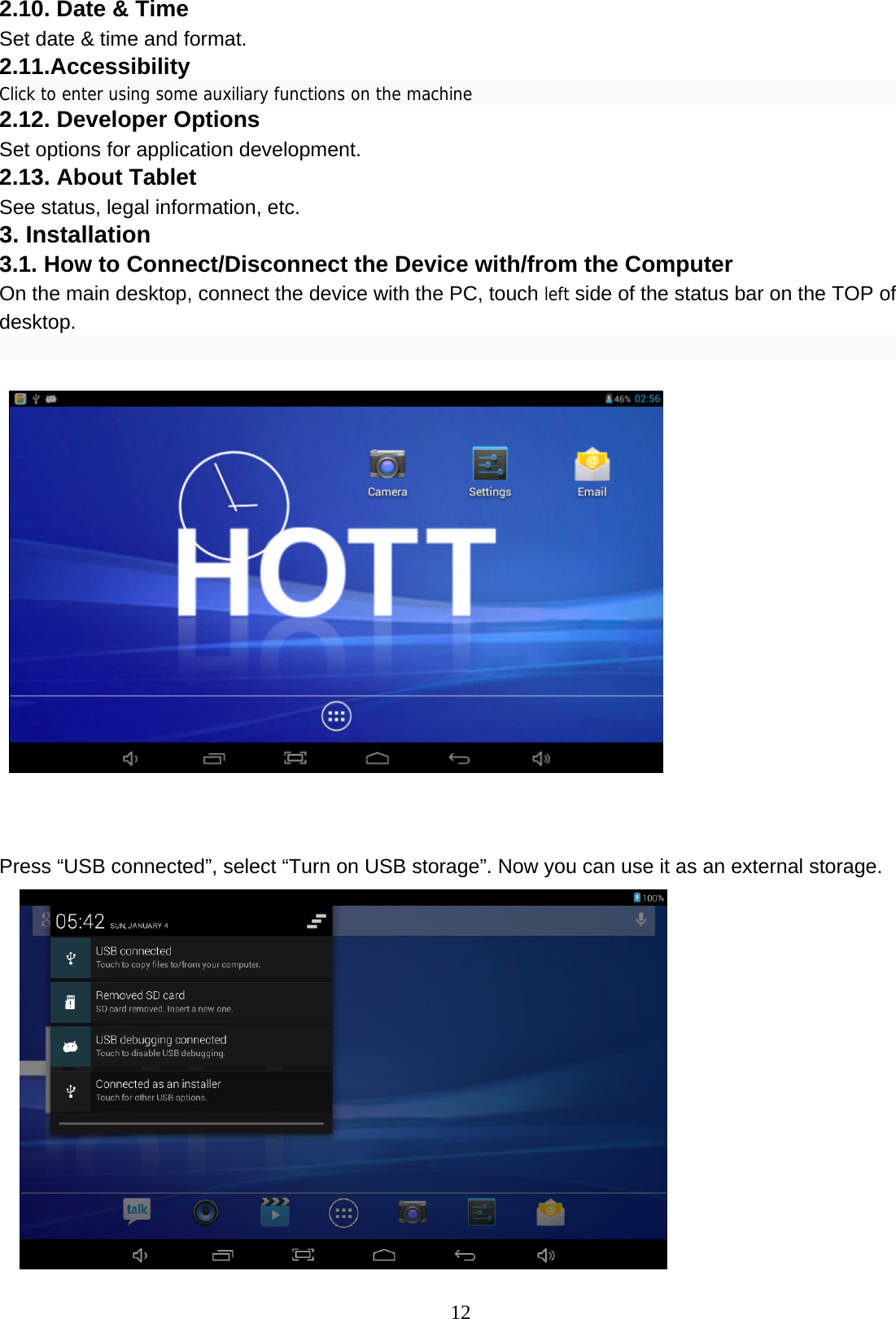  12 2.10. Date &amp; Time  Set date &amp; time and format. 2.11.Accessibility Click to enter using some auxiliary functions on the machine 2.12. Developer Options Set options for application development.  2.13. About Tablet  See status, legal information, etc. 3. Installation 3.1. How to Connect/Disconnect the Device with/from the Computer On the main desktop, connect the device with the PC, touch left side of the status bar on the TOP of desktop.       Press “USB connected”, select “Turn on USB storage”. Now you can use it as an external storage.  