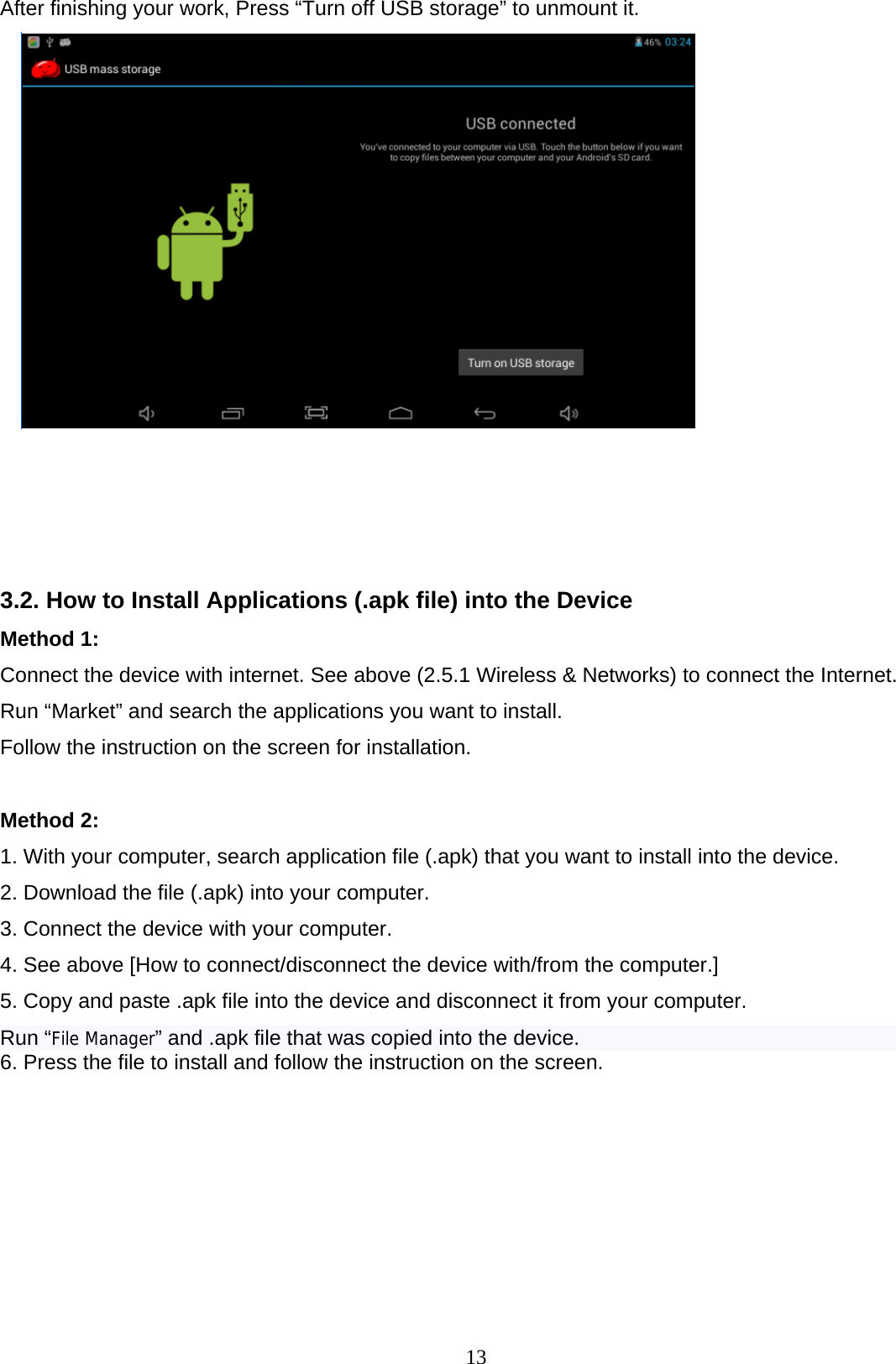  13 After finishing your work, Press “Turn off USB storage” to unmount it.      3.2. How to Install Applications (.apk file) into the Device  Method 1: Connect the device with internet. See above (2.5.1 Wireless &amp; Networks) to connect the Internet.  Run “Market” and search the applications you want to install.  Follow the instruction on the screen for installation.   Method 2:  1. With your computer, search application file (.apk) that you want to install into the device. 2. Download the file (.apk) into your computer. 3. Connect the device with your computer. 4. See above [How to connect/disconnect the device with/from the computer.] 5. Copy and paste .apk file into the device and disconnect it from your computer. Run “File Manager” and .apk file that was copied into the device. 6. Press the file to install and follow the instruction on the screen.        