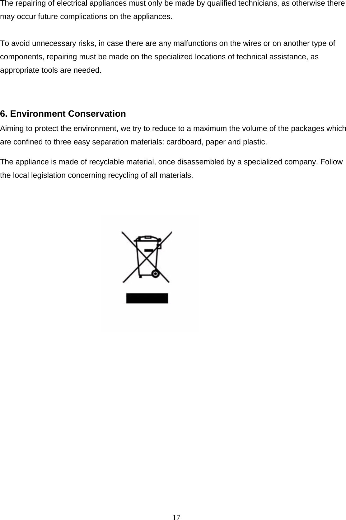  17The repairing of electrical appliances must only be made by qualified technicians, as otherwise there may occur future complications on the appliances.  To avoid unnecessary risks, in case there are any malfunctions on the wires or on another type of components, repairing must be made on the specialized locations of technical assistance, as appropriate tools are needed.  6. Environment Conservation   Aiming to protect the environment, we try to reduce to a maximum the volume of the packages which are confined to three easy separation materials: cardboard, paper and plastic.  The appliance is made of recyclable material, once disassembled by a specialized company. Follow the local legislation concerning recycling of all materials.                   