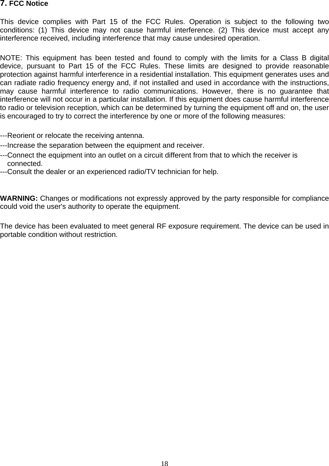  18 7. FCC Notice  This device complies with Part 15 of the FCC Rules. Operation is subject to the following two conditions: (1) This device may not cause harmful interference. (2) This device must accept any interference received, including interference that may cause undesired operation.   NOTE: This equipment has been tested and found to comply with the limits for a Class B digital device, pursuant to Part 15 of the FCC Rules. These limits are designed to provide reasonable protection against harmful interference in a residential installation. This equipment generates uses and can radiate radio frequency energy and, if not installed and used in accordance with the instructions, may cause harmful interference to radio communications. However, there is no guarantee that interference will not occur in a particular installation. If this equipment does cause harmful interference to radio or television reception, which can be determined by turning the equipment off and on, the user is encouraged to try to correct the interference by one or more of the following measures:   ---Reorient or relocate the receiving antenna. ---Increase the separation between the equipment and receiver.   ---Connect the equipment into an outlet on a circuit different from that to which the receiver is connected. ---Consult the dealer or an experienced radio/TV technician for help.   WARNING: Changes or modifications not expressly approved by the party responsible for compliance could void the user&apos;s authority to operate the equipment.   The device has been evaluated to meet general RF exposure requirement. The device can be used in portable condition without restriction.   
