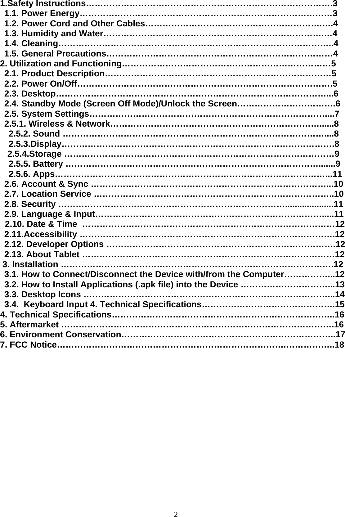  21.Safety Instructions………………………………………………………………………….3 1.1. Power Energy……………………………………………………………………………3 1.2. Power Cord and Other Cables…………………………………………………….….4 1.3. Humidity and Water………………………………………………………………….…4 1.4. Cleaning…………………………………………………………………………………..4 1.5. General Precautions……………………………………………………………………4 2. Utilization and Functioning………………………………………………………………5 2.1. Product Description……………………………………………………………………5 2.2. Power On/Off…………………………………………………………………………….5 2.3. Desktop…………………………………………………………………………………...6 2.4. Standby Mode (Screen Off Mode)/Unlock the Screen…………………………….6 2.5. System Settings………………………………………………………………………....7 2.5.1. Wireless &amp; Network………………………………………………………………......8 2.5.2. Sound ………………………………………………………………………………....8 2.5.3.Display………………………………………………………………………………….8    2.5.4.Storage …………………………………………………………………………………9 2.5.5. Battery …………………………………………………………………………….......9 2.5.6. Apps…………………………………………………………………………………...11 2.6. Account &amp; Sync ………………………………………………………………………...10 2.7. Location Service ………………………………………………………………………..10 2.8. Security ……………………………………………………………………....................11 2.9. Language &amp; Input…………………………………………………………………….....11   2.10. Date &amp; Time  ……………………………………………………………………………12 2.11.Accessibility …………………………………………………………………………….12 2.12. Developer Options …………………………………………………………………….12 2.13. About Tablet ……………………………………………………………………………12  3. Installation ………………………………………………………………………………….12 3.1. How to Connect/Disconnect the Device with/from the Computer……………...12 3.2. How to Install Applications (.apk file) into the Device …………………………...13 3.3. Desktop Icons …………………………………………………………………………...14 3.4.  Keyboard Input 4. Technical Specifications……………………………………….15 4. Technical Specifications…………………………………………………………………..16 5. Aftermarket ………………………………………………………………………………….16 6. Environment Conservation………………………………………………………………..17 7. FCC Notice…………………………………………………………………….……………..18                  