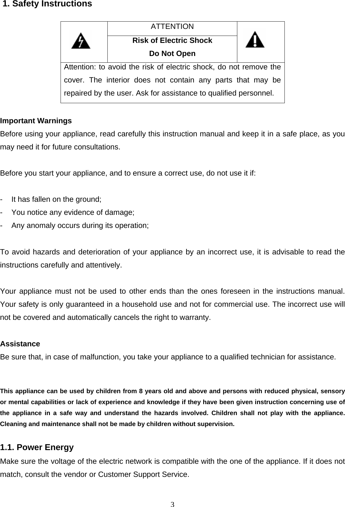 3 1. Safety Instructions ATTENTION   Risk of Electric Shock Do Not Open  Attention: to avoid the risk of electric shock, do not remove the cover. The interior does not contain any parts that may be repaired by the user. Ask for assistance to qualified personnel.  Important Warnings  Before using your appliance, read carefully this instruction manual and keep it in a safe place, as you may need it for future consultations.  Before you start your appliance, and to ensure a correct use, do not use it if:  -  It has fallen on the ground; -  You notice any evidence of damage; -  Any anomaly occurs during its operation;  To avoid hazards and deterioration of your appliance by an incorrect use, it is advisable to read the instructions carefully and attentively.  Your appliance must not be used to other ends than the ones foreseen in the instructions manual. Your safety is only guaranteed in a household use and not for commercial use. The incorrect use will not be covered and automatically cancels the right to warranty.   Assistance Be sure that, in case of malfunction, you take your appliance to a qualified technician for assistance.   This appliance can be used by children from 8 years old and above and persons with reduced physical, sensory or mental capabilities or lack of experience and knowledge if they have been given instruction concerning use of the appliance in a safe way and understand the hazards involved. Children shall not play with the appliance. Cleaning and maintenance shall not be made by children without supervision.  1.1. Power Energy  Make sure the voltage of the electric network is compatible with the one of the appliance. If it does not match, consult the vendor or Customer Support Service.  