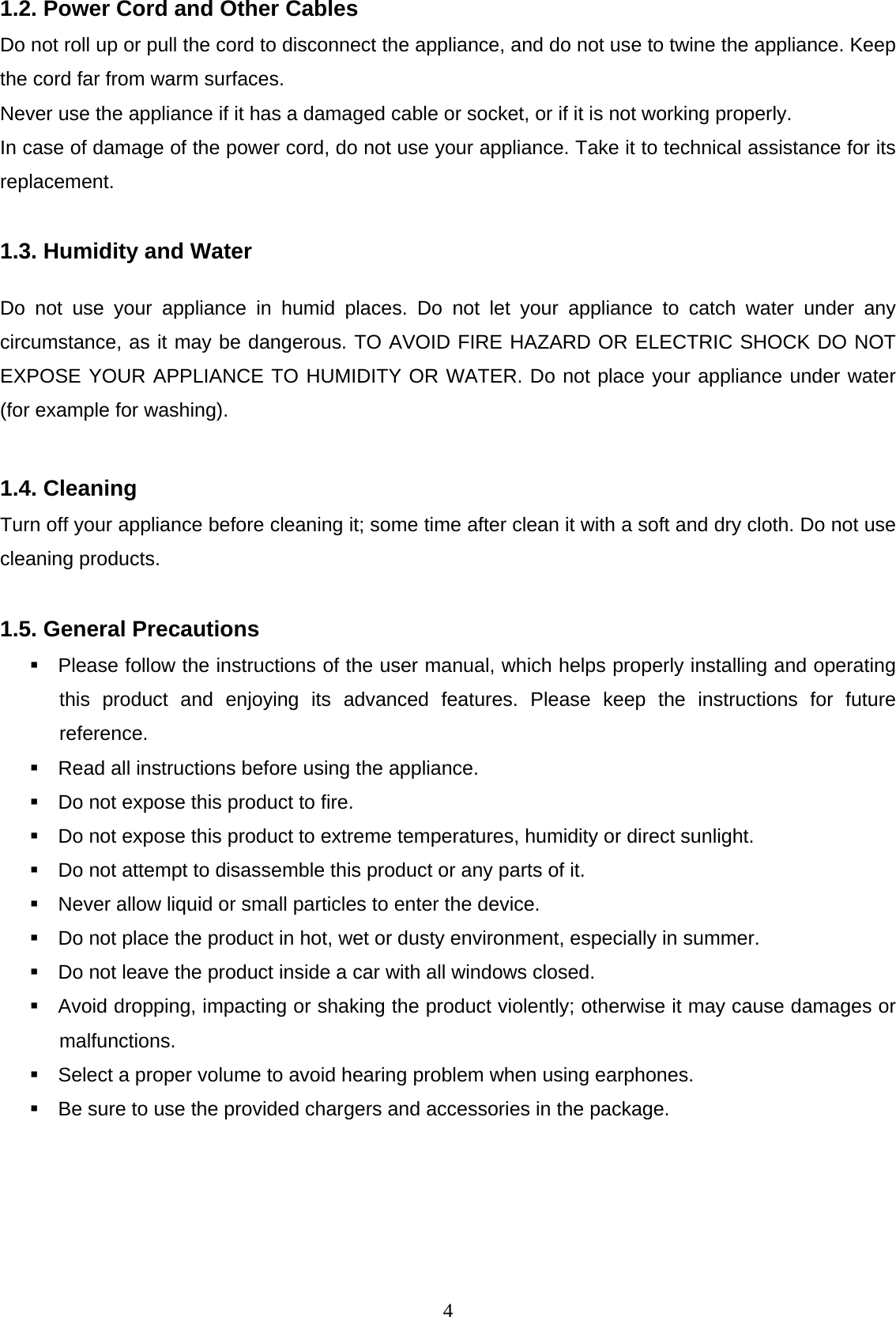  41.2. Power Cord and Other Cables Do not roll up or pull the cord to disconnect the appliance, and do not use to twine the appliance. Keep the cord far from warm surfaces.  Never use the appliance if it has a damaged cable or socket, or if it is not working properly.  In case of damage of the power cord, do not use your appliance. Take it to technical assistance for its replacement.  1.3. Humidity and Water Do not use your appliance in humid places. Do not let your appliance to catch water under any circumstance, as it may be dangerous. TO AVOID FIRE HAZARD OR ELECTRIC SHOCK DO NOT EXPOSE YOUR APPLIANCE TO HUMIDITY OR WATER. Do not place your appliance under water (for example for washing).  1.4. Cleaning Turn off your appliance before cleaning it; some time after clean it with a soft and dry cloth. Do not use cleaning products.   1.5. General Precautions   Please follow the instructions of the user manual, which helps properly installing and operating this product and enjoying its advanced features. Please keep the instructions for future reference.   Read all instructions before using the appliance.   Do not expose this product to fire.   Do not expose this product to extreme temperatures, humidity or direct sunlight.    Do not attempt to disassemble this product or any parts of it.   Never allow liquid or small particles to enter the device.   Do not place the product in hot, wet or dusty environment, especially in summer.   Do not leave the product inside a car with all windows closed.    Avoid dropping, impacting or shaking the product violently; otherwise it may cause damages or malfunctions.    Select a proper volume to avoid hearing problem when using earphones.   Be sure to use the provided chargers and accessories in the package.     