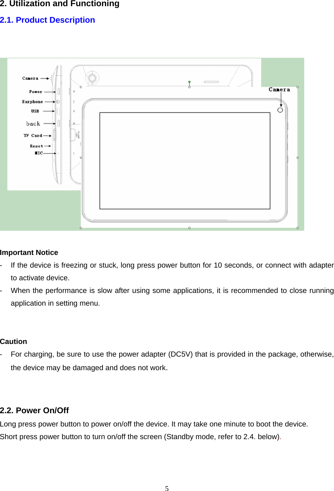  52. Utilization and Functioning 2.1. Product Description      Important Notice -  If the device is freezing or stuck, long press power button for 10 seconds, or connect with adapter to activate device. -  When the performance is slow after using some applications, it is recommended to close running application in setting menu.   Caution -  For charging, be sure to use the power adapter (DC5V) that is provided in the package, otherwise, the device may be damaged and does not work.   2.2. Power On/Off Long press power button to power on/off the device. It may take one minute to boot the device. Short press power button to turn on/off the screen (Standby mode, refer to 2.4. below).   