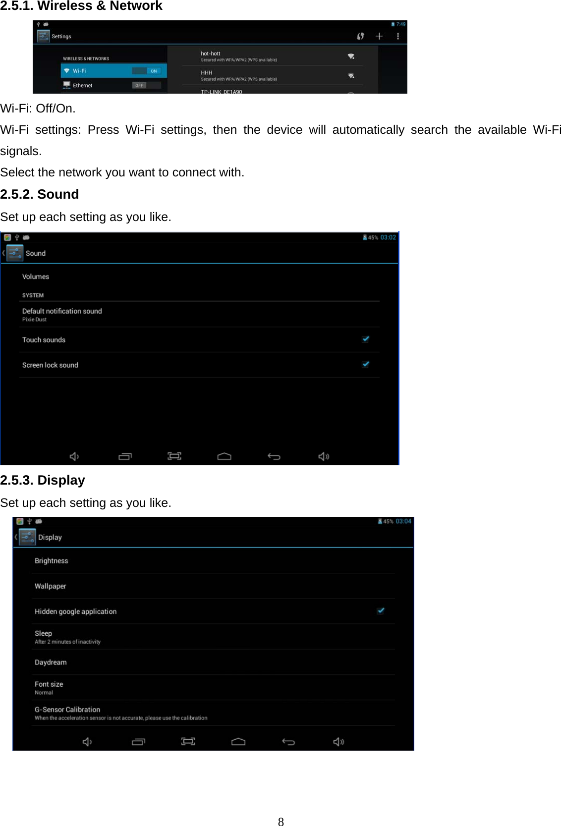  82.5.1. Wireless &amp; Network   Wi-Fi: Off/On. Wi-Fi settings: Press Wi-Fi settings, then the device will automatically search the available Wi-Fi signals.  Select the network you want to connect with. 2.5.2. Sound Set up each setting as you like.   2.5.3. Display Set up each setting as you like.     