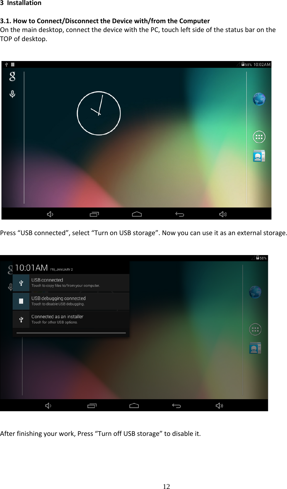  123Installation3.1.HowtoConnect/DisconnecttheDevicewith/fromtheComputerOnthemaindesktop,connectthedevicewiththePC,touchleftsideofthestatusbarontheTOPofdesktop.Press“USBconnected”,select“TurnonUSBstorage”.Nowyoucanuseitasanexternalstorage.Afterfinishingyourwork,Press“TurnoffUSBstorage”todisableit.