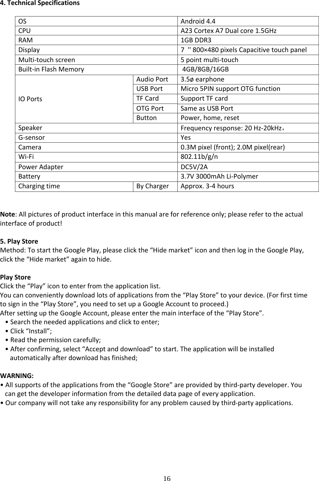  164.TechnicalSpecificationsOSAndroid4.4CPUA23CortexA7Dualcore1.5GHzRAM1GBDDR3Display7&apos;&apos;800×480pixelsCapacitivetouchpanelMulti‐touchscreen5pointmulti‐touchBuilt‐inFlashMemory4GB/8GB/16GBAudioPort3.5øearphoneUSBPortMicro5PINsupportOTGfunctionTFCardSupportTFcardOTGPortSameasUSBPortIOPortsButtonPower,home,resetSpeakerFrequencyresponse:20Hz‐20kHz，G‐sensorYesCamera0.3Mpixel(front);2.0Mpixel(rear)Wi‐Fi 802.11b/g/nPowerAdapterDC5V/2ABattery3.7V3000mAhLi‐PolymerChargingtimeByChargerApprox.3‐4hoursNote:Allpicturesofproductinterfaceinthismanualareforreferenceonly;pleaserefertotheactualinterfaceofproduct!5.PlayStoreMethod:TostarttheGooglePlay,pleaseclickthe“Hidemarket”iconandthenlogintheGooglePlay,clickthe“Hidemarket”againtohide.PlayStoreClickthe“Play”icontoenterfromtheapplicationlist.Youcanconvenientlydownloadlotsofapplicationsfromthe“PlayStore”toyourdevice.(Forfirsttimetosigninthe“PlayStore”,youneedtosetupaGoogleAccounttoproceed.)AftersettinguptheGoogleAccount,pleaseenterthemaininterfaceofthe“PlayStore”.•Searchtheneededapplicationsandclicktoenter;•Click“Install”;•Readthepermissioncarefully;•Afterconfirming,select“Acceptanddownload”tostart.Theapplicationwillbeinstalledautomaticallyafterdownloadhasfinished;WARNING:•Allsupportsoftheapplicationsfromthe“GoogleStore”areprovidedbythird‐partydeveloper.Youcangetthedeveloperinformationfromthedetaileddatapageofeveryapplication.•Ourcompanywillnottakeanyresponsibilityforanyproblemcausedbythird‐partyapplications.