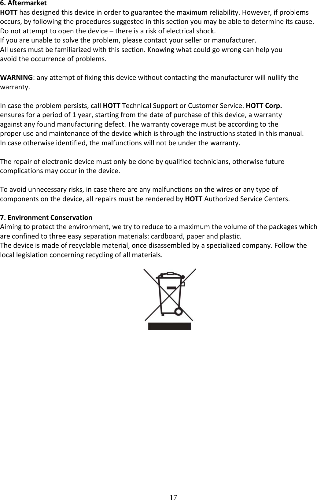  176.AftermarketHOTThasdesignedthisdeviceinordertoguaranteethemaximumreliability.However,ifproblemsoccurs,byfollowingtheproceduressuggestedinthissectionyoumaybeabletodetermineitscause.Donotattempttoopenthedevice–thereisariskofelectricalshock.Ifyouareunabletosolvetheproblem,pleasecontactyoursellerormanufacturer.Allusersmustbefamiliarizedwiththissection.Knowingwhatcouldgowrongcanhelpyouavoidtheoccurrenceofproblems.WARNING:anyattemptoffixingthisdevicewithoutcontactingthemanufacturerwillnullifythewarranty.Incasetheproblempersists,callHOTTTechnicalSupportorCustomerService.HOTTCorp.ensuresforaperiodof1year,startingfromthedateofpurchaseofthisdevice,awarrantyagainstanyfoundmanufacturingdefect.Thewarrantycoveragemustbeaccordingtotheproperuseandmaintenanceofthedevicewhichisthroughtheinstructionsstatedinthismanual.Incaseotherwiseidentified,themalfunctionswillnotbeunderthewarranty.Therepairofelectronicdevicemustonlybedonebyqualifiedtechnicians,otherwisefuturecomplicationsmayoccurinthedevice.Toavoidunnecessaryrisks,incasethereareanymalfunctionsonthewiresoranytypeofcomponentsonthedevice,allrepairsmustberenderedbyHOTTAuthorizedServiceCenters.7.EnvironmentConservationAimingtoprotecttheenvironment,wetrytoreducetoamaximumthevolumeofthepackageswhichareconfinedtothreeeasyseparationmaterials:cardboard,paperandplastic.Thedeviceismadeofrecyclablematerial,oncedisassembledbyaspecializedcompany.Followthelocallegislationconcerningrecyclingofallmaterials. 