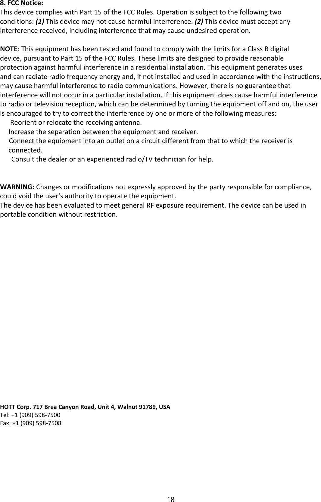  188.FCCNotice:ThisdevicecomplieswithPart15oftheFCCRules.Operationissubjecttothefollowingtwoconditions:(1)Thisdevicemaynotcauseharmfulinterference.(2)Thisdevicemustacceptanyinterferencereceived,includinginterferencethatmaycauseundesiredoperation.NOTE:ThisequipmenthasbeentestedandfoundtocomplywiththelimitsforaClassBdigitaldevice,pursuanttoPart15oftheFCCRules.Theselimitsaredesignedtoprovidereasonableprotectionagainstharmfulinterferenceinaresidentialinstallation.Thisequipmentgeneratesusesandcanradiateradiofrequencyenergyand,ifnotinstalledandusedinaccordancewiththeinstructions,maycauseharmfulinterferencetoradiocommunications.However,thereisnoguaranteethatinterferencewillnotoccurinaparticularinstallation.Ifthisequipmentdoescauseharmfulinterferencetoradioortelevisionreception,whichcanbedeterminedbyturningtheequipmentoffandon,theuserisencouragedtotrytocorrecttheinterferencebyoneormoreofthefollowingmeasures:Reorientorrelocatethereceivingantenna.Increasetheseparationbetweentheequipmentandreceiver.Connecttheequipmentintoanoutletonacircuitdifferentfromthattowhichthereceiverisconnected.Consultthedealeroranexperiencedradio/TVtechnicianforhelp.WARNING:Changesormodificationsnotexpresslyapprovedbythepartyresponsibleforcompliance,couldvoidtheuser&apos;sauthoritytooperatetheequipment.ThedevicehasbeenevaluatedtomeetgeneralRFexposurerequirement.Thedevicecanbeusedinportableconditionwithoutrestriction.HOTTCorp.717BreaCanyonRoad,Unit4,Walnut91789,USATel:+1(909)598‐7500Fax:+1(909)598‐7508 