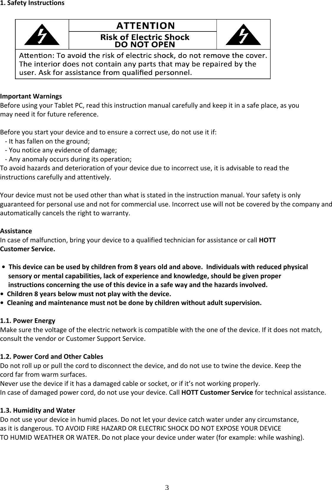  31.SafetyInstructions ImportantWarningsBeforeusingyourTabletPC,readthisinstructionmanualcarefullyandkeepitinasafeplace,asyoumayneeditforfuturereference.Beforeyoustartyourdeviceandtoensureacorrectuse,donotuseitif:‐Ithasfallenontheground;‐Younoticeanyevidenceofdamage;‐Anyanomalyoccursduringitsoperation;Toavoidhazardsanddeteriorationofyourdeviceduetoincorrectuse,itisadvisabletoreadtheinstructionscarefullyandattentively.Yourdevicemustnotbeusedotherthanwhatisstatedintheinstructionmanual.Yoursafetyisonlyguaranteedforpersonaluseandnotforcommercialuse.Incorrectusewillnotbecoveredbythecompanyandautomaticallycancelstherighttowarranty.AssistanceIncaseofmalfunction,bringyourdevicetoaqualifiedtechnicianforassistanceorcallHOTTCustomerService.•Thisdevicecanbeusedbychildrenfrom8yearsoldandabove.Individualswithreducedphysicalsensoryormentalcapabilities,lackofexperienceandknowledge,shouldbegivenproperinstructionsconcerningtheuseofthisdeviceinasafewayandthehazardsinvolved.•Children8yearsbelowmustnotplaywiththedevice.•Cleaningandmaintenancemustnotbedonebychildrenwithoutadultsupervision.1.1.PowerEnergyMakesurethevoltageoftheelectricnetworkiscompatiblewiththeoneofthedevice.Ifitdoesnotmatch,consultthevendororCustomerSupportService.1.2.PowerCordandOtherCablesDonotrolluporpullthecordtodisconnectthedevice,anddonotusetotwinethedevice.Keepthecordfarfromwarmsurfaces.Neverusethedeviceifithasadamagedcableorsocket,orifit’snotworkingproperly.Incaseofdamagedpowercord,donotuseyourdevice.CallHOTTCustomerServicefortechnicalassistance.1.3.HumidityandWaterDonotuseyourdeviceinhumidplaces.Donotletyourdevicecatchwaterunderanycircumstance,asitisdangerous.TOAVOIDFIREHAZARDORELECTRICSHOCKDONOTEXPOSEYOURDEVICETOHUMIDWEATHERORWATER.Donotplaceyourdeviceunderwater(forexample:whilewashing).