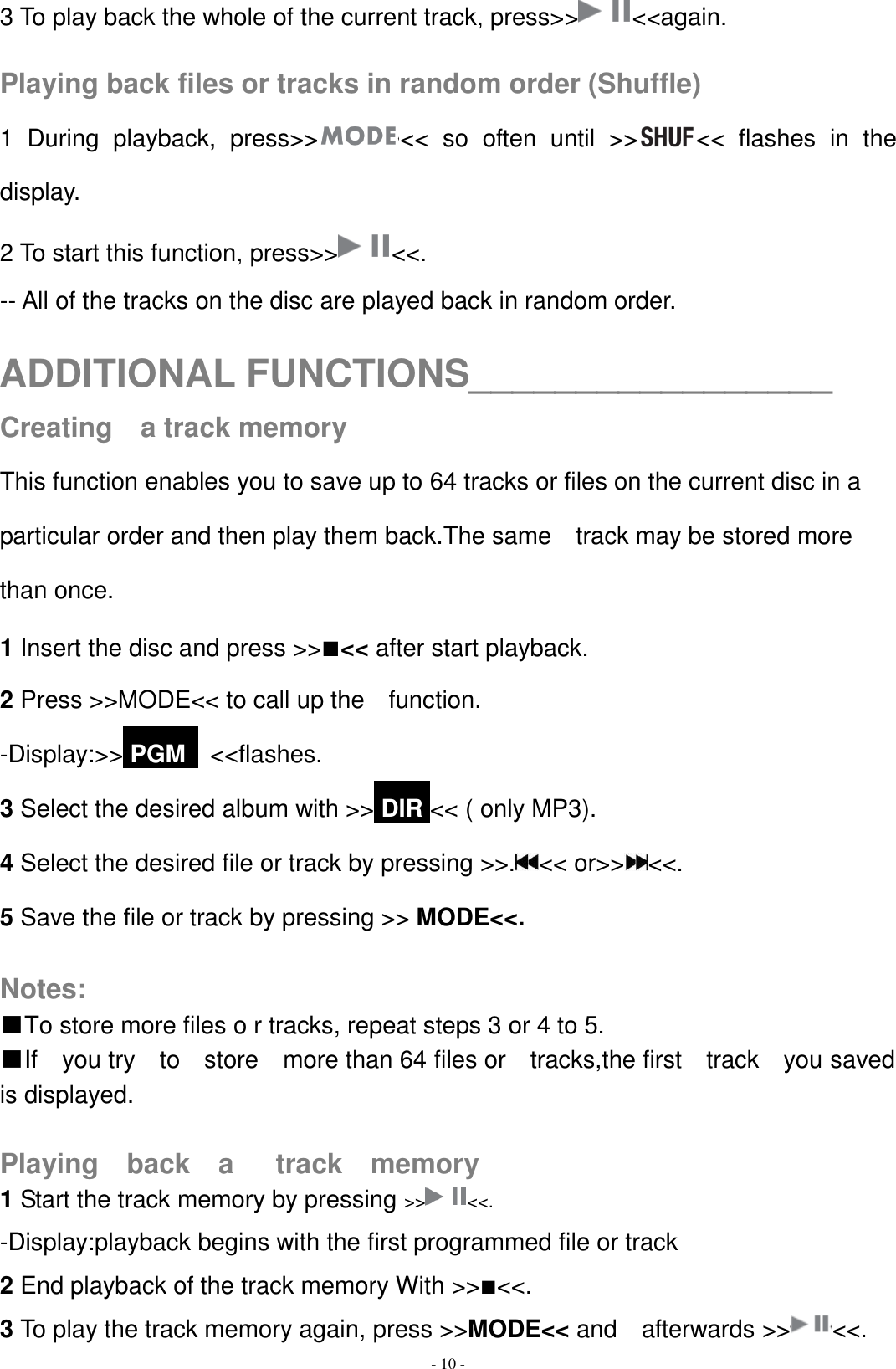   - 10 - 3 To play back the whole of the current track, press&gt;&gt; &lt;&lt;again.  Playing back files or tracks in random order (Shuffle) 1  During  playback,  press&gt;&gt; &lt;&lt;  so  often  until  &gt;&gt; &lt;&lt;  flashes  in  the display. 2 To start this function, press&gt;&gt; &lt;&lt;. -- All of the tracks on the disc are played back in random order.  ADDITIONAL FUNCTIONS_________________ Creating    a track memory This function enables you to save up to 64 tracks or files on the current disc in a particular order and then play them back.The same    track may be stored more than once. 1 Insert the disc and press &gt;&gt;■&lt;&lt; after start playback. 2 Press &gt;&gt;MODE&lt;&lt; to call up the    function. -Display:&gt;&gt; PGM   &lt;&lt;flashes. 3 Select the desired album with &gt;&gt; DIR &lt;&lt; ( only MP3). 4 Select the desired file or track by pressing &gt;&gt;. &lt;&lt; or&gt;&gt; &lt;&lt;.   5 Save the file or track by pressing &gt;&gt; MODE&lt;&lt;.  Notes: ■To store more files o r tracks, repeat steps 3 or 4 to 5. ■If    you try    to    store    more than 64 files or    tracks,the first    track    you saved is displayed.  Playing    back    a      track    memory 1 Start the track memory by pressing &gt;&gt; &lt;&lt;.   -Display:playback begins with the first programmed file or track 2 End playback of the track memory With &gt;&gt;■&lt;&lt;. 3 To play the track memory again, press &gt;&gt;MODE&lt;&lt; and    afterwards &gt;&gt; &lt;&lt;. 