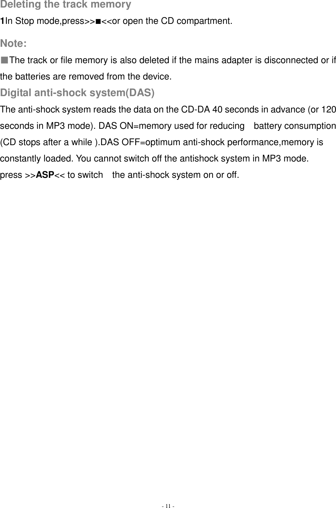   - 11 -  Deleting the track memory 1In Stop mode,press&gt;&gt;■&lt;&lt;or open the CD compartment.  Note: ■The track or file memory is also deleted if the mains adapter is disconnected or if the batteries are removed from the device. Digital anti-shock system(DAS) The anti-shock system reads the data on the CD-DA 40 seconds in advance (or 120 seconds in MP3 mode). DAS ON=memory used for reducing  battery consumption (CD stops after a while ).DAS OFF=optimum anti-shock performance,memory is constantly loaded. You cannot switch off the antishock system in MP3 mode. press &gt;&gt;ASP&lt;&lt; to switch    the anti-shock system on or off.                 