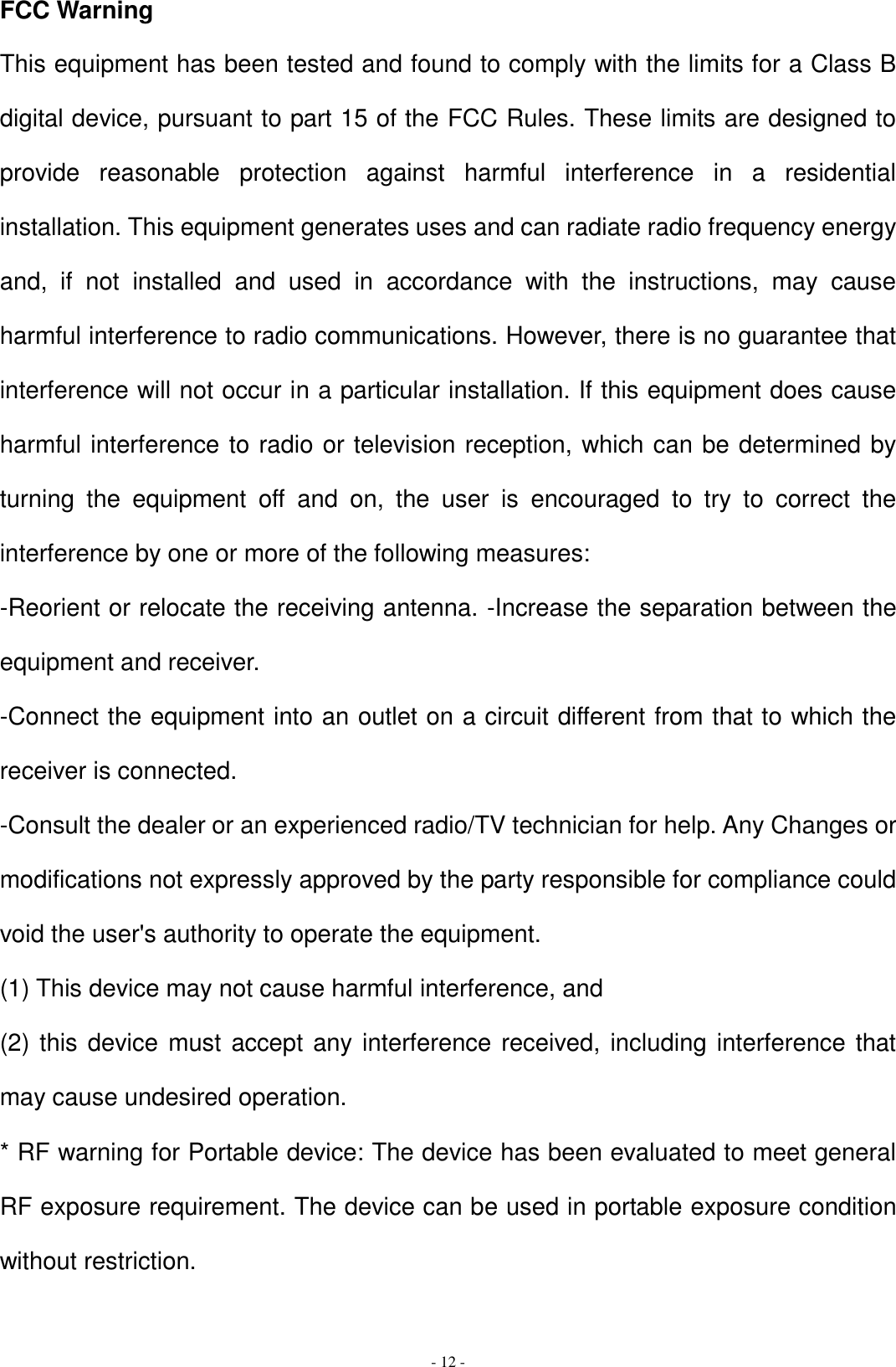   - 12 - FCC Warning   This equipment has been tested and found to comply with the limits for a Class B digital device, pursuant to part 15 of the FCC Rules. These limits are designed to provide  reasonable  protection  against  harmful  interference  in  a  residential installation. This equipment generates uses and can radiate radio frequency energy and,  if  not  installed  and  used  in  accordance  with  the  instructions,  may  cause harmful interference to radio communications. However, there is no guarantee that interference will not occur in a particular installation. If this equipment does cause harmful interference to radio or television reception, which can be determined by turning  the  equipment  off  and  on,  the  user  is  encouraged  to  try  to  correct  the interference by one or more of the following measures:   -Reorient or relocate the receiving antenna. -Increase the separation between the equipment and receiver.   -Connect the equipment into an outlet on a circuit different from that to which the receiver is connected.   -Consult the dealer or an experienced radio/TV technician for help. Any Changes or modifications not expressly approved by the party responsible for compliance could void the user&apos;s authority to operate the equipment.   (1) This device may not cause harmful interference, and   (2) this device must accept any  interference received, including interference that may cause undesired operation.   * RF warning for Portable device: The device has been evaluated to meet general RF exposure requirement. The device can be used in portable exposure condition without restriction.  