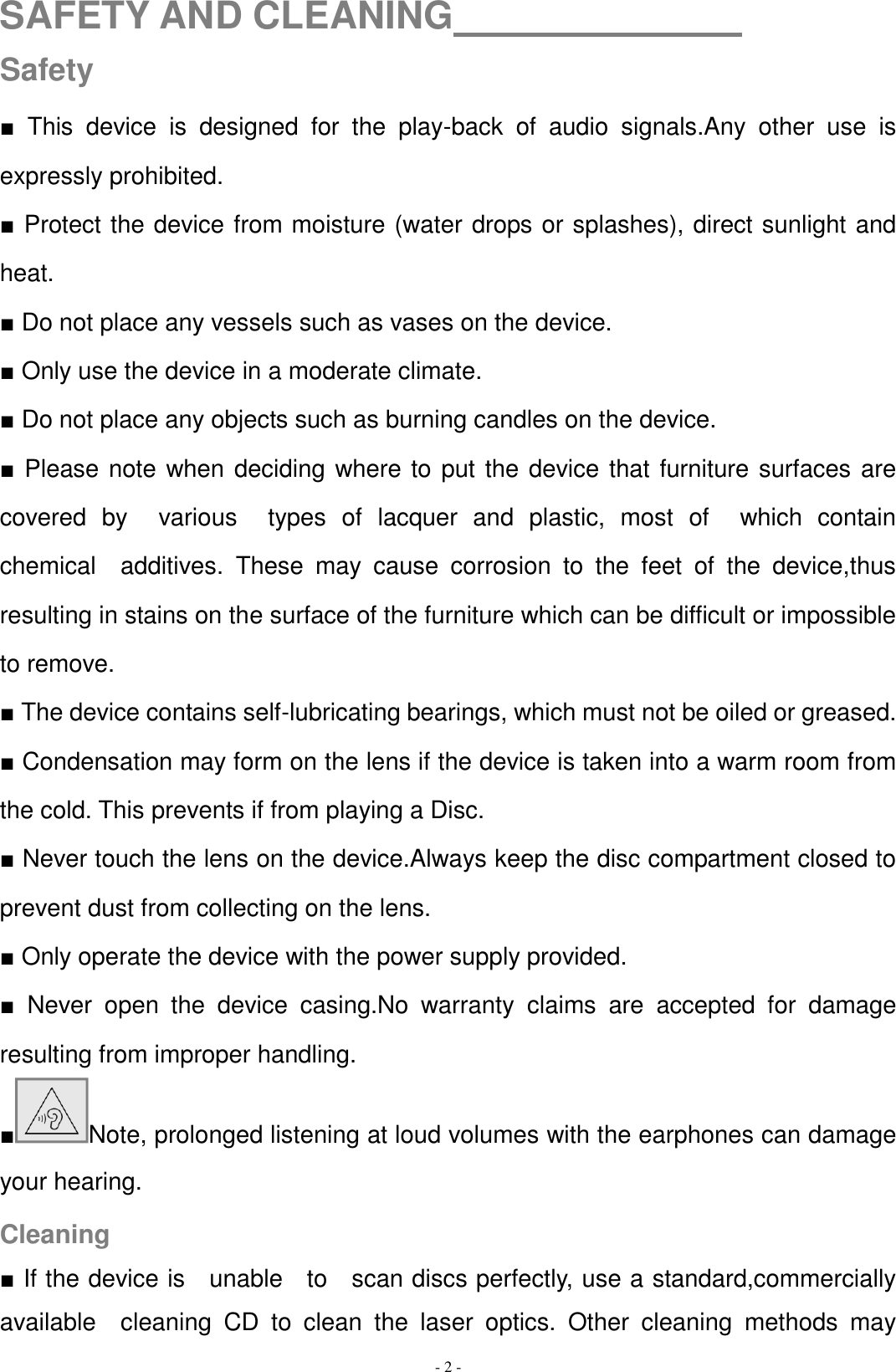   - 2 - SAFETY AND CLEANING                Safety ■  This  device  is  designed  for  the  play-back  of  audio  signals.Any  other  use  is expressly prohibited. ■ Protect the device from moisture (water drops or splashes), direct sunlight and heat. ■ Do not place any vessels such as vases on the device. ■ Only use the device in a moderate climate. ■ Do not place any objects such as burning candles on the device. ■ Please note when deciding where to put the device that furniture surfaces are covered  by    various    types  of  lacquer  and  plastic,  most  of    which  contain   chemical    additives.  These  may  cause  corrosion  to  the  feet  of  the  device,thus resulting in stains on the surface of the furniture which can be difficult or impossible to remove. ■ The device contains self-lubricating bearings, which must not be oiled or greased. ■ Condensation may form on the lens if the device is taken into a warm room from the cold. This prevents if from playing a Disc. ■ Never touch the lens on the device.Always keep the disc compartment closed to prevent dust from collecting on the lens. ■ Only operate the device with the power supply provided. ■  Never  open  the  device  casing.No  warranty  claims  are  accepted  for  damage resulting from improper handling. ■Note, prolonged listening at loud volumes with the earphones can damage your hearing. Cleaning ■ If the device is    unable    to    scan discs perfectly, use a standard,commercially available    cleaning  CD  to  clean  the  laser  optics.  Other  cleaning  methods  may 