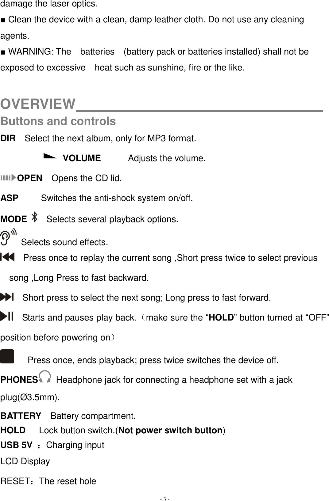   - 3 - damage the laser optics. ■ Clean the device with a clean, damp leather cloth. Do not use any cleaning agents. ■ WARNING: The    batteries    (battery pack or batteries installed) shall not be exposed to excessive    heat such as sunshine, fire or the like.  OVERVIEW                                    Buttons and controls DIR  Select the next album, only for MP3 format. VOLUME            Adjusts the volume. OPEN  Opens the CD lid. ASP     Switches the anti-shock system on/off. MODE   Selects several playback options.  Selects sound effects.     Press once to replay the current song ,Short press twice to select previous song ,Long Press to fast backward.   Short press to select the next song; Long press to fast forward.    Starts and pauses play back.（make sure the “HOLD” button turned at “OFF” position before powering on）       Press once, ends playback; press twice switches the device off. PHONES   Headphone jack for connecting a headphone set with a jack plug(Ø3.5mm). BATTERY    Battery compartment. HOLD    Lock button switch.(Not power switch button) USB 5V  ：Charging input LCD Display RESET：The reset hole 