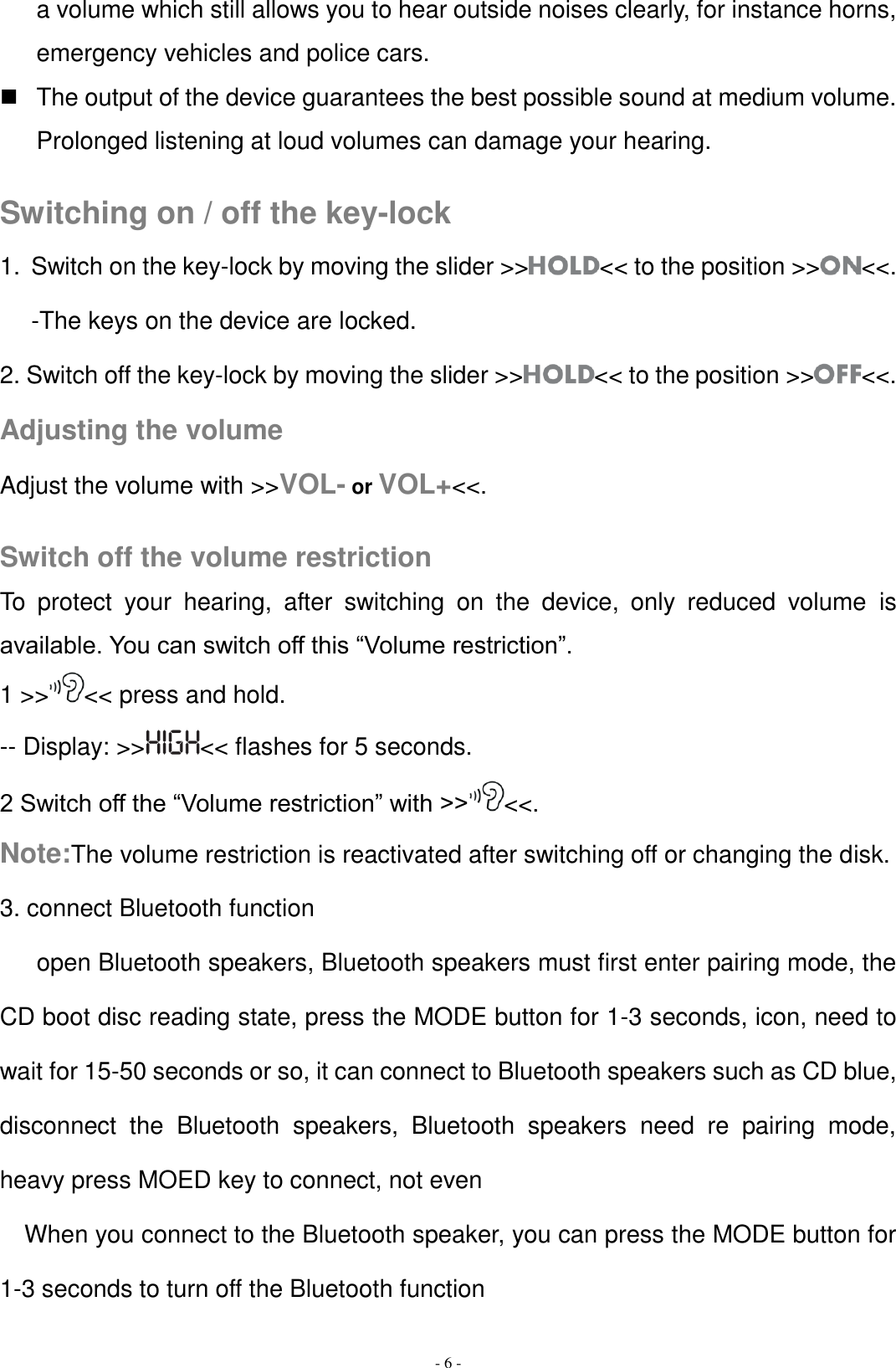   - 6 - a volume which still allows you to hear outside noises clearly, for instance horns, emergency vehicles and police cars.   The output of the device guarantees the best possible sound at medium volume. Prolonged listening at loud volumes can damage your hearing.  Switching on / off the key-lock 1.  Switch on the key-lock by moving the slider &gt;&gt; &lt;&lt; to the position &gt;&gt; &lt;&lt;. -The keys on the device are locked. 2. Switch off the key-lock by moving the slider &gt;&gt; &lt;&lt; to the position &gt;&gt; &lt;&lt;. Adjusting the volume Adjust the volume with &gt;&gt;VOL- or VOL+&lt;&lt;.  Switch off the volume restriction To  protect  your  hearing,  after  switching  on  the  device,  only  reduced  volume  is available. You can switch off this “Volume restriction”. 1 &gt;&gt; &lt;&lt; press and hold. -- Display: &gt;&gt; &lt;&lt; flashes for 5 seconds. 2 Switch off the “Volume restriction” with &gt;&gt; &lt;&lt;. Note:The volume restriction is reactivated after switching off or changing the disk. 3. connect Bluetooth function       open Bluetooth speakers, Bluetooth speakers must first enter pairing mode, the CD boot disc reading state, press the MODE button for 1-3 seconds, icon, need to wait for 15-50 seconds or so, it can connect to Bluetooth speakers such as CD blue, disconnect  the  Bluetooth  speakers,  Bluetooth  speakers  need  re  pairing  mode, heavy press MOED key to connect, not even When you connect to the Bluetooth speaker, you can press the MODE button for 1-3 seconds to turn off the Bluetooth function 