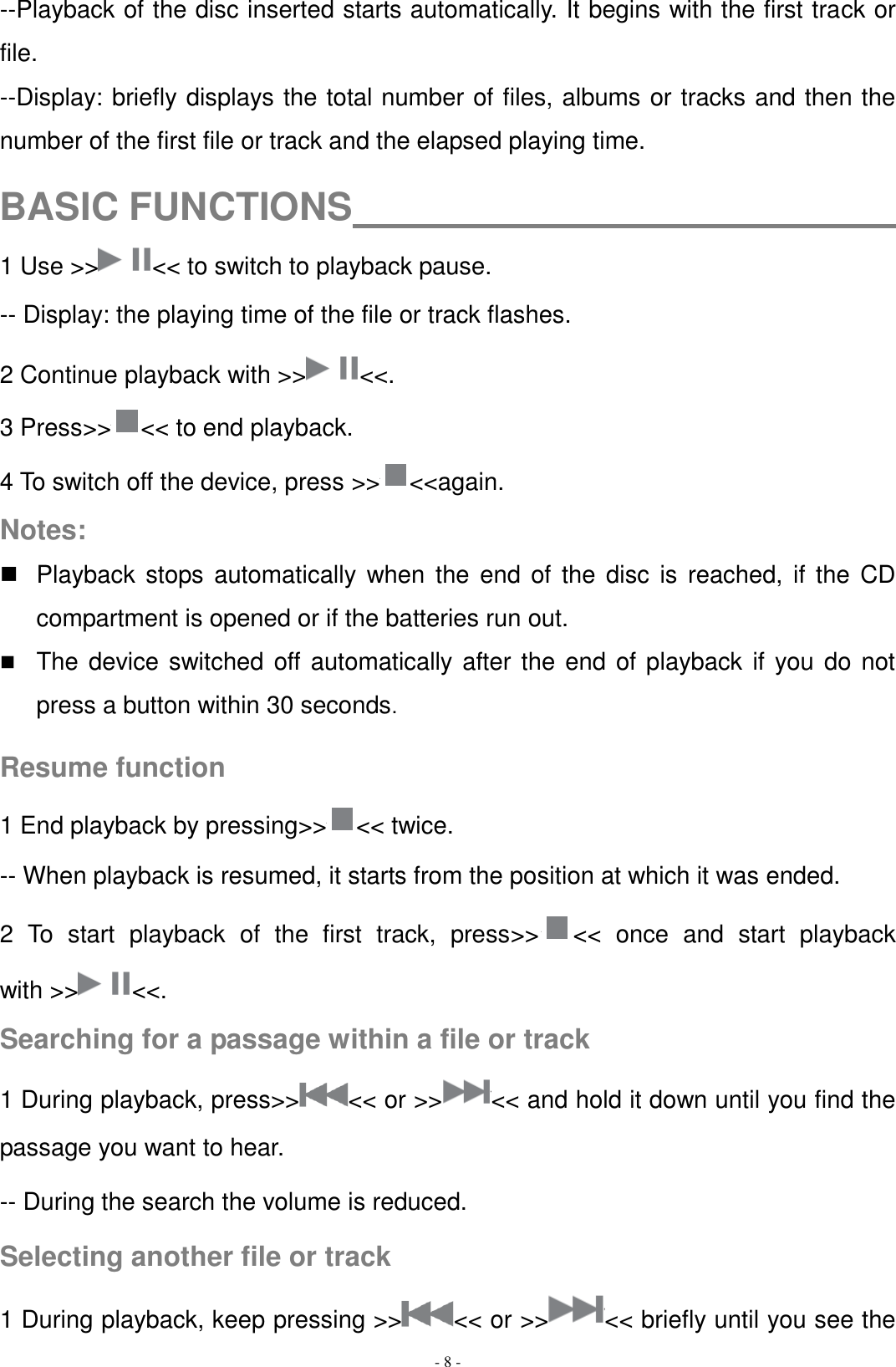   - 8 - --Playback of the disc inserted starts automatically. It begins with the first track or file.   --Display: briefly displays the total number of files, albums or tracks and then the number of the first file or track and the elapsed playing time.  BASIC FUNCTIONS                              1 Use &gt;&gt; &lt;&lt; to switch to playback pause. -- Display: the playing time of the file or track flashes. 2 Continue playback with &gt;&gt; &lt;&lt;. 3 Press&gt;&gt; &lt;&lt; to end playback. 4 To switch off the device, press &gt;&gt; &lt;&lt;again. Notes:   Playback stops automatically  when  the  end  of  the  disc  is  reached, if the CD compartment is opened or if the batteries run out.  The device switched off automatically after the end of playback if you do not press a button within 30 seconds.  Resume function 1 End playback by pressing&gt;&gt; &lt;&lt; twice. -- When playback is resumed, it starts from the position at which it was ended. 2  To  start  playback  of  the  first  track,  press&gt;&gt; &lt;&lt;  once  and  start  playback with &gt;&gt; &lt;&lt;. Searching for a passage within a file or track 1 During playback, press&gt;&gt; &lt;&lt; or &gt;&gt; &lt;&lt; and hold it down until you find the passage you want to hear. -- During the search the volume is reduced. Selecting another file or track 1 During playback, keep pressing &gt;&gt; &lt;&lt; or &gt;&gt; &lt;&lt; briefly until you see the 