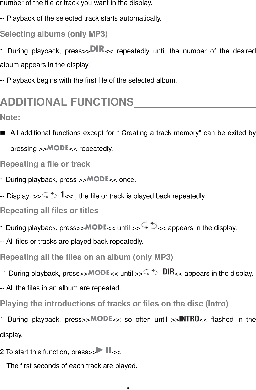   - 9 - number of the file or track you want in the display. -- Playback of the selected track starts automatically. Selecting albums (only MP3) 1  During  playback,  press&gt;&gt; &lt;&lt;  repeatedly  until  the  number  of  the  desired album appears in the display. -- Playback begins with the first file of the selected album.  ADDITIONAL FUNCTIONS                                     Note:   All additional functions except for “ Creating a track memory” can be exited by pressing &gt;&gt; &lt;&lt; repeatedly. Repeating a file or track 1 During playback, press &gt;&gt; &lt;&lt; once. -- Display: &gt;&gt; &lt;&lt; , the file or track is played back repeatedly. Repeating all files or titles 1 During playback, press&gt;&gt; &lt;&lt; until &gt;&gt; &lt;&lt; appears in the display. -- All files or tracks are played back repeatedly. Repeating all the files on an album (only MP3)  1 During playback, press&gt;&gt; &lt;&lt; until &gt;&gt; &lt;&lt; appears in the display. -- All the files in an album are repeated. Playing the introductions of tracks or files on the disc (Intro) 1  During  playback,  press&gt;&gt; &lt;&lt;  so  often  until  &gt;&gt; &lt;&lt;  flashed  in  the display. 2 To start this function, press&gt;&gt; &lt;&lt;. -- The first seconds of each track are played. 