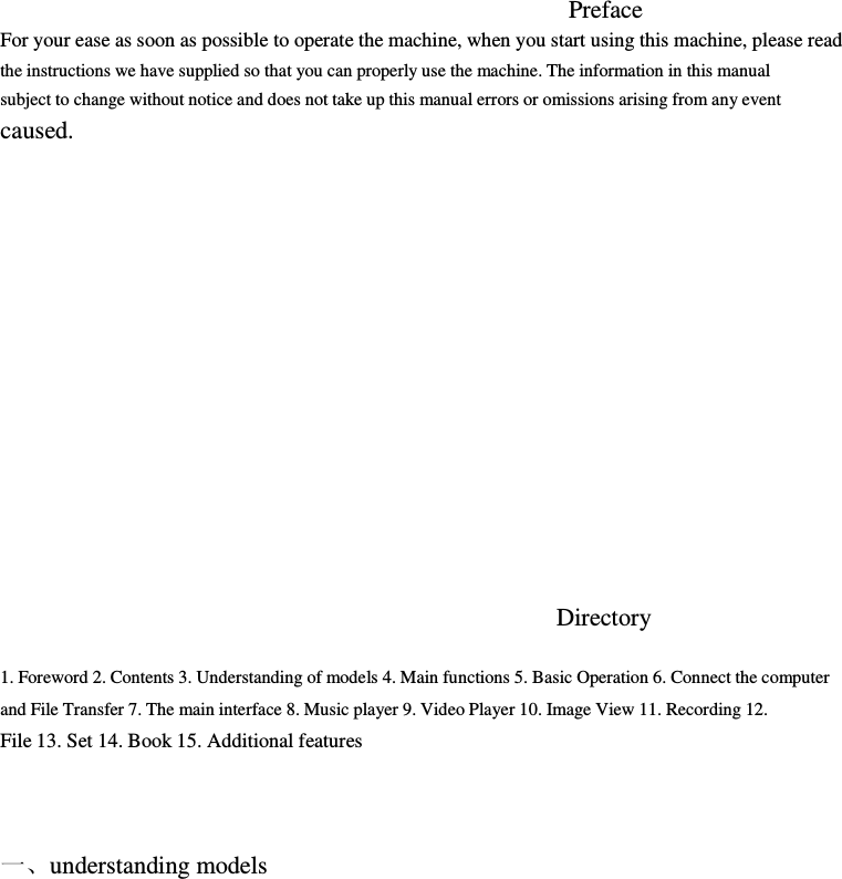 Preface     For your ease as soon as possible to operate the machine, when you start using this machine, please read         the instructions we have supplied so that you can properly use the machine. The information in this manual         subject to change without notice and does not take up this manual errors or omissions arising from any event         caused.                        Directory            1. Foreword 2. Contents 3. Understanding of models 4. Main functions 5. Basic Operation 6. Connect the computer               and File Transfer 7. The main interface 8. Music player 9. Video Player 10. Image View 11. Recording 12.         File 13. Set 14. Book 15. Additional features             一、understanding models     