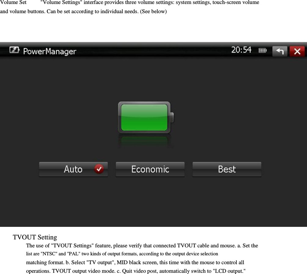  Volume Set          &quot;Volume Settings&quot; interface provides three volume settings: system settings, touch-screen volume               and volume buttons. Can be set according to individual needs. (See below)                                          TVOUT Setting     The use of &quot;TVOUT Settings&quot; feature, please verify that connected TVOUT cable and mouse. a. Set the list are &quot;NTSC&quot; and &quot;PAL&quot; two kinds of output formats, according to the output device selection         matching format. b. Select &quot;TV output&quot;, MID black screen, this time with the mouse to control all     operations. TVOUT output video mode. c. Quit video post, automatically switch to &quot;LCD output.&quot;                 