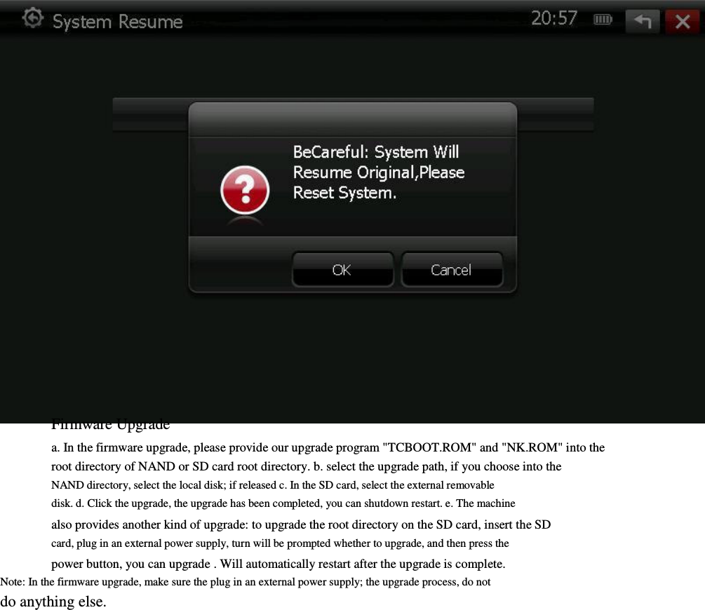                            Firmware Upgrade       a. In the firmware upgrade, please provide our upgrade program &quot;TCBOOT.ROM&quot; and &quot;NK.ROM&quot; into the root directory of NAND or SD card root directory. b. select the upgrade path, if you choose into the         NAND directory, select the local disk; if released c. In the SD card, select the external removable         disk. d. Click the upgrade, the upgrade has been completed, you can shutdown restart. e. The machine         also provides another kind of upgrade: to upgrade the root directory on the SD card, insert the SD       card, plug in an external power supply, turn will be prompted whether to upgrade, and then press the         power button, you can upgrade . Will automatically restart after the upgrade is complete.         Note: In the firmware upgrade, make sure the plug in an external power supply; the upgrade process, do not         do anything else.                                                                                       