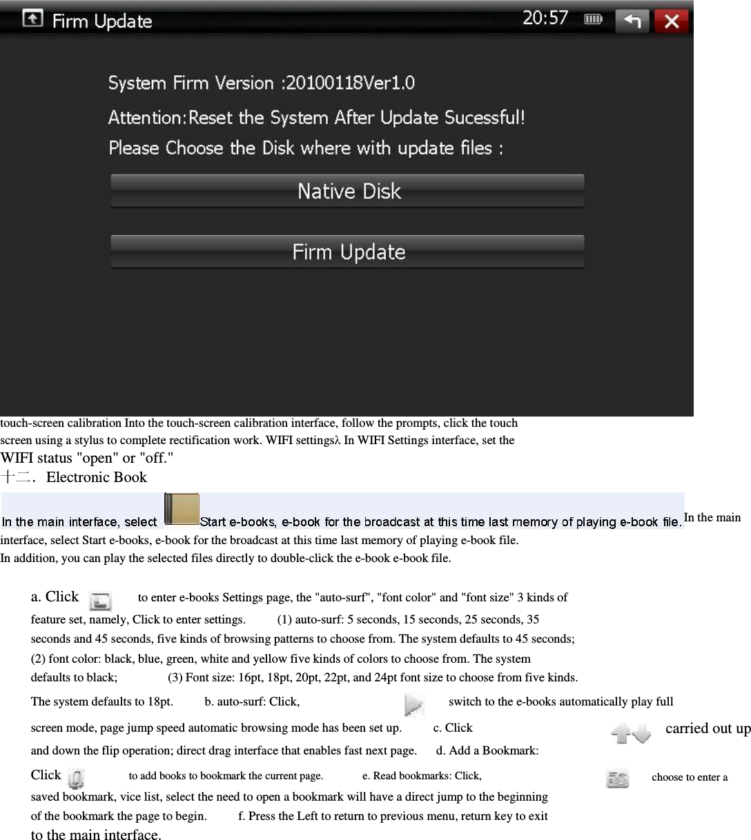                             touch-screen calibration Into the touch-screen calibration interface, follow the prompts, click the touch screen using a stylus to complete rectification work. WIFI settingsλ In WIFI Settings interface, set the         WIFI status &quot;open&quot; or &quot;off.&quot;                 十二．Electronic Book              interface, select Start e-books, e-book for the broadcast at this time last memory of playing e-book file.         In addition, you can play the selected files directly to double-click the e-book e-book file.                  a. Click          to enter e-books Settings page, the &quot;auto-surf&quot;, &quot;font color&quot; and &quot;font size&quot; 3 kinds of         feature set, namely, Click to enter settings.          (1) auto-surf: 5 seconds, 15 seconds, 25 seconds, 35         seconds and 45 seconds, five kinds of browsing patterns to choose from. The system defaults to 45 seconds;                 (2) font color: black, blue, green, white and yellow five kinds of colors to choose from. The system         defaults to black;                (3) Font size: 16pt, 18pt, 20pt, 22pt, and 24pt font size to choose from five kinds. The system defaults to 18pt.          b. auto-surf: Click,                switch to the e-books automatically play full                                           In the main screen mode, page jump speed automatic browsing mode has been set up.          c. Click and down the flip operation; direct drag interface that enables fast next page.      d. Add a Bookmark:     Click                    to add books to bookmark the current page.              e. Read bookmarks: Click,           saved bookmark, vice list, select the need to open a bookmark will have a direct jump to the beginning of the bookmark the page to begin.          f. Press the Left to return to previous menu, return key to exit to the main interface.                     carried out up               choose to enter a         
