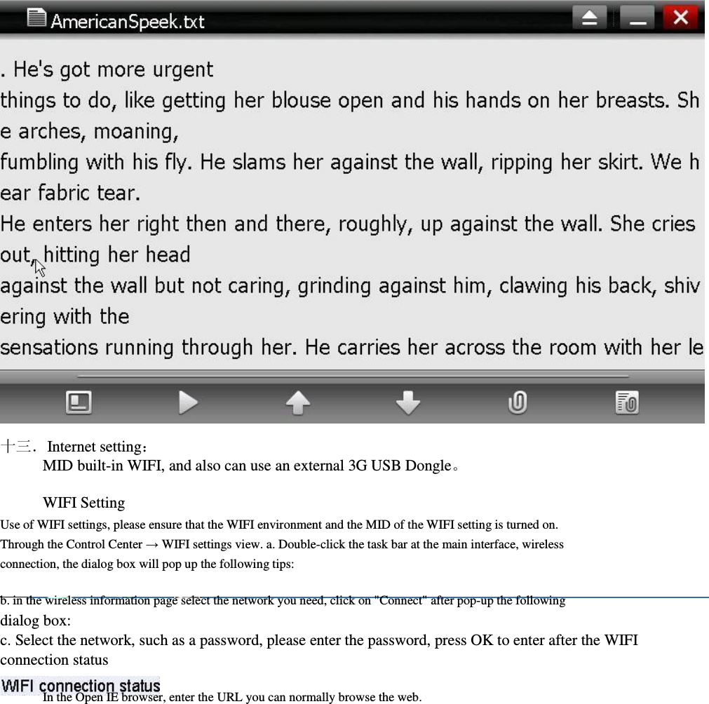                              十三．Internet setting： MID built-in WIFI, and also can use an external 3G USB Dongle。  WIFI Setting     Use of WIFI settings, please ensure that the WIFI environment and the MID of the WIFI setting is turned on. Through the Control Center → WIFI settings view. a. Double-click the task bar at the main interface, wireless connection, the dialog box will pop up the following tips:                  b. in the wireless information page select the network you need, click on &quot;Connect&quot; after pop-up the following dialog box:     c. Select the network, such as a password, please enter the password, press OK to enter after the WIFI         connection status  In the Open IE browser, enter the URL you can normally browse the web.                       