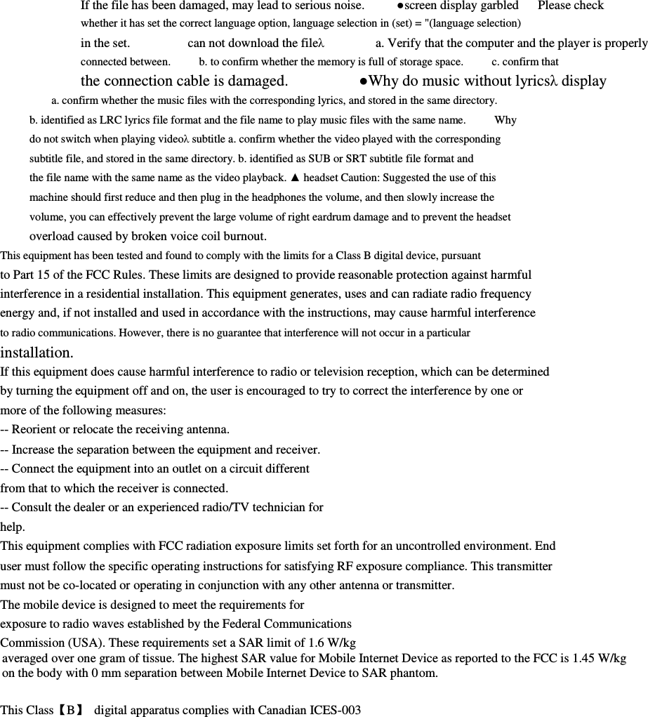 If the file has been damaged, may lead to serious noise.          ●screen display garbled      Please check       whether it has set the correct language option, language selection in (set) = &quot;(language selection)               in the set.                  can not download the fileλ                a. Verify that the computer and the player is properly   connected between.          b. to confirm whether the memory is full of storage space.          c. confirm that           the connection cable is damaged.                  ●Why do music without lyricsλ display         a. confirm whether the music files with the corresponding lyrics, and stored in the same directory.               b. identified as LRC lyrics file format and the file name to play music files with the same name.          Why         do not switch when playing videoλ subtitle a. confirm whether the video played with the corresponding         subtitle file, and stored in the same directory. b. identified as SUB or SRT subtitle file format and         the file name with the same name as the video playback. ▲ headset Caution: Suggested the use of this         machine should first reduce and then plug in the headphones the volume, and then slowly increase the         volume, you can effectively prevent the large volume of right eardrum damage and to prevent the headset         overload caused by broken voice coil burnout.                 This equipment has been tested and found to comply with the limits for a Class B digital device, pursuant         to Part 15 of the FCC Rules. These limits are designed to provide reasonable protection against harmful interference in a residential installation. This equipment generates, uses and can radiate radio frequency         energy and, if not installed and used in accordance with the instructions, may cause harmful interference         to radio communications. However, there is no guarantee that interference will not occur in a particular         installation. If this equipment does cause harmful interference to radio or television reception, which can be determined by turning the equipment off and on, the user is encouraged to try to correct the interference by one or more of the following measures:         -- Reorient or relocate the receiving antenna.         -- Increase the separation between the equipment and receiver.         -- Connect the equipment into an outlet on a circuit different         from that to which the receiver is connected.         -- Consult the dealer or an experienced radio/TV technician for         help. This equipment complies with FCC radiation exposure limits set forth for an uncontrolled environment. End user must follow the specific operating instructions for satisfying RF exposure compliance. This transmitter         must not be co-located or operating in conjunction with any other antenna or transmitter.         The mobile device is designed to meet the requirements for         exposure to radio waves established by the Federal Communications         Commission (USA). These requirements set a SAR limit of 1.6 W/kg averaged over one gram of tissue. The highest SAR value for Mobile Internet Device as reported to the FCC is 1.45 W/kg   on the body with 0 mm separation between Mobile Internet Device to SAR phantom.  This Class【B】  digital apparatus complies with Canadian ICES-003  