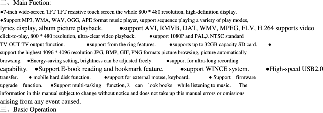   二、Main Fuction:     ●7-inch wide-screen TFT TFT resistive touch screen the whole 800 * 480 resolution, high-definition display.                       ●Support MP3, WMA, WAV, OGG, APE format music player, support sequence playing a variety of play modes,               lyrics display, album picture playback.          ●support AVI, RMVB, DAT, WMV, MPEG, FLV, H.264 supports video click-to-play, 800 * 480 resolution, ultra-clear video playback.          ●support 1080P and PAL,λ NTSC standard         TV-OUT TV output function.                ●support from the ring features.          ●supports up to 32GB capacity SD card.        ● support the highest 4096 * 4096 resolution JPG, BMP, GIF, PNG formats picture browsing, picture automatically         browsing.    ●Energy-saving setting, brightness can be adjusted freely.          ●support for ultra-long recording         capability.    ●Support E-book reading and bookmark feature.          ●support WINCE system.          ●High-speed USB2.0     transfer.        ● mobile hard disk function.          ●support for external mouse, keyboard.              ● Support    firmware     upgrade    function.      ●Support multi-tasking    function, λ    can    look books    while listening to music.      The     information in this manual subject to change without notice and does not take up this manual errors or omissions         arising from any event caused.         三、Basic Operation     