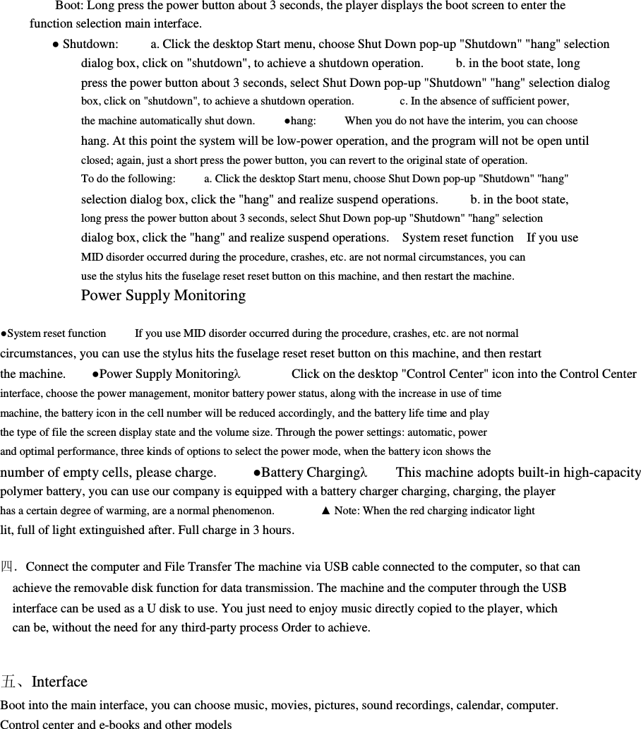         Boot: Long press the power button about 3 seconds, the player displays the boot screen to enter the function selection main interface.               ● Shutdown:          a. Click the desktop Start menu, choose Shut Down pop-up &quot;Shutdown&quot; &quot;hang&quot; selection         dialog box, click on &quot;shutdown&quot;, to achieve a shutdown operation.          b. in the boot state, long press the power button about 3 seconds, select Shut Down pop-up &quot;Shutdown&quot; &quot;hang&quot; selection dialog box, click on &quot;shutdown&quot;, to achieve a shutdown operation.                c. In the absence of sufficient power,             the machine automatically shut down.          ●hang:          When you do not have the interim, you can choose         hang. At this point the system will be low-power operation, and the program will not be open until closed; again, just a short press the power button, you can revert to the original state of operation.       To do the following:          a. Click the desktop Start menu, choose Shut Down pop-up &quot;Shutdown&quot; &quot;hang&quot;               selection dialog box, click the &quot;hang&quot; and realize suspend operations.          b. in the boot state, long press the power button about 3 seconds, select Shut Down pop-up &quot;Shutdown&quot; &quot;hang&quot; selection         dialog box, click the &quot;hang&quot; and realize suspend operations.    System reset function    If you use MID disorder occurred during the procedure, crashes, etc. are not normal circumstances, you can         use the stylus hits the fuselage reset reset button on this machine, and then restart the machine.         Power Supply Monitoring            ●System reset function          If you use MID disorder occurred during the procedure, crashes, etc. are not normal         circumstances, you can use the stylus hits the fuselage reset reset button on this machine, and then restart the machine.        ●Power Supply Monitoringλ                Click on the desktop &quot;Control Center&quot; icon into the Control Center interface, choose the power management, monitor battery power status, along with the increase in use of time               machine, the battery icon in the cell number will be reduced accordingly, and the battery life time and play         the type of file the screen display state and the volume size. Through the power settings: automatic, power         and optimal performance, three kinds of options to select the power mode, when the battery icon shows the         number of empty cells, please charge.          ●Battery Chargingλ        This machine adopts built-in high-capacity     polymer battery, you can use our company is equipped with a battery charger charging, charging, the player         has a certain degree of warming, are a normal phenomenon.                ▲ Note: When the red charging indicator light           lit, full of light extinguished after. Full charge in 3 hours.                                  四．Connect the computer and File Transfer The machine via USB cable connected to the computer, so that can         achieve the removable disk function for data transmission. The machine and the computer through the USB         interface can be used as a U disk to use. You just need to enjoy music directly copied to the player, which         can be, without the need for any third-party process Order to achieve.           五、Interface     Boot into the main interface, you can choose music, movies, pictures, sound recordings, calendar, computer.     Control center and e-books and other models                 