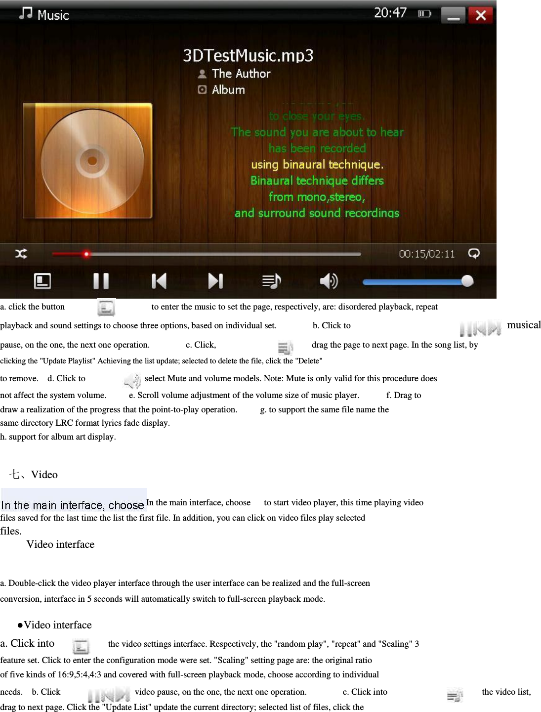                             a. click the button                                             to enter the music to set the page, respectively, are: disordered playback, repeat     playback and sound settings to choose three options, based on individual set.                b. Click to pause, on the one, the next one operation.                c. Click,                  drag the page to next page. In the song list, by               clicking the &quot;Update Playlist&quot; Achieving the list update; selected to delete the file, click the &quot;Delete&quot;         to remove.    d. Click to          select Mute and volume models. Note: Mute is only valid for this procedure does               not affect the system volume.          e. Scroll volume adjustment of the volume size of music player.            f. Drag to   draw a realization of the progress that the point-to-play operation.          g. to support the same file name the same directory LRC format lyrics fade display.               h. support for album art display.                     七、Video      In the main interface, choose      to start video player, this time playing video         files saved for the last time the list the first file. In addition, you can click on video files play selected       files.   Video interface       a. Double-click the video player interface through the user interface can be realized and the full-screen         conversion, interface in 5 seconds will automatically switch to full-screen playback mode.                  ●Video interface     a. Click into          the video settings interface. Respectively, the &quot;random play&quot;, &quot;repeat&quot; and &quot;Scaling&quot; 3         feature set. Click to enter the configuration mode were set. &quot;Scaling&quot; setting page are: the original ratio of five kinds of 16:9,5:4,4:3 and covered with full-screen playback mode, choose according to individual           musical     needs.    b. Click      video pause, on the one, the next one operation.                c. Click into                the video list,           drag to next page. Click the &quot;Update List&quot; update the current directory; selected list of files, click the         