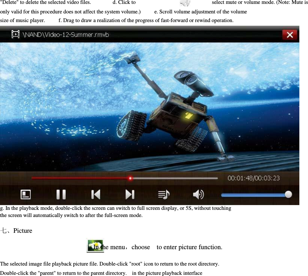 &quot;Delete&quot; to delete the selected video files.                d. Click to                        select mute or volume mode. (Note: Mute is         only valid for this procedure does not affect the system volume.)          e. Scroll volume adjustment of the volume         size of music player.          f. Drag to draw a realization of the progress of fast-forward or rewind operation.                                               g. In the playback mode, double-click the screen can switch to full screen display, or 5S, without touching         the screen will automatically switch to after the full-screen mode.                        七、Picture                                                                  In the menu，choose    to enter picture function.        The selected image file playback picture file. Double-click &quot;root&quot; icon to return to the root directory.         Double-click the &quot;parent&quot; to return to the parent directory.    in the picture playback interface     