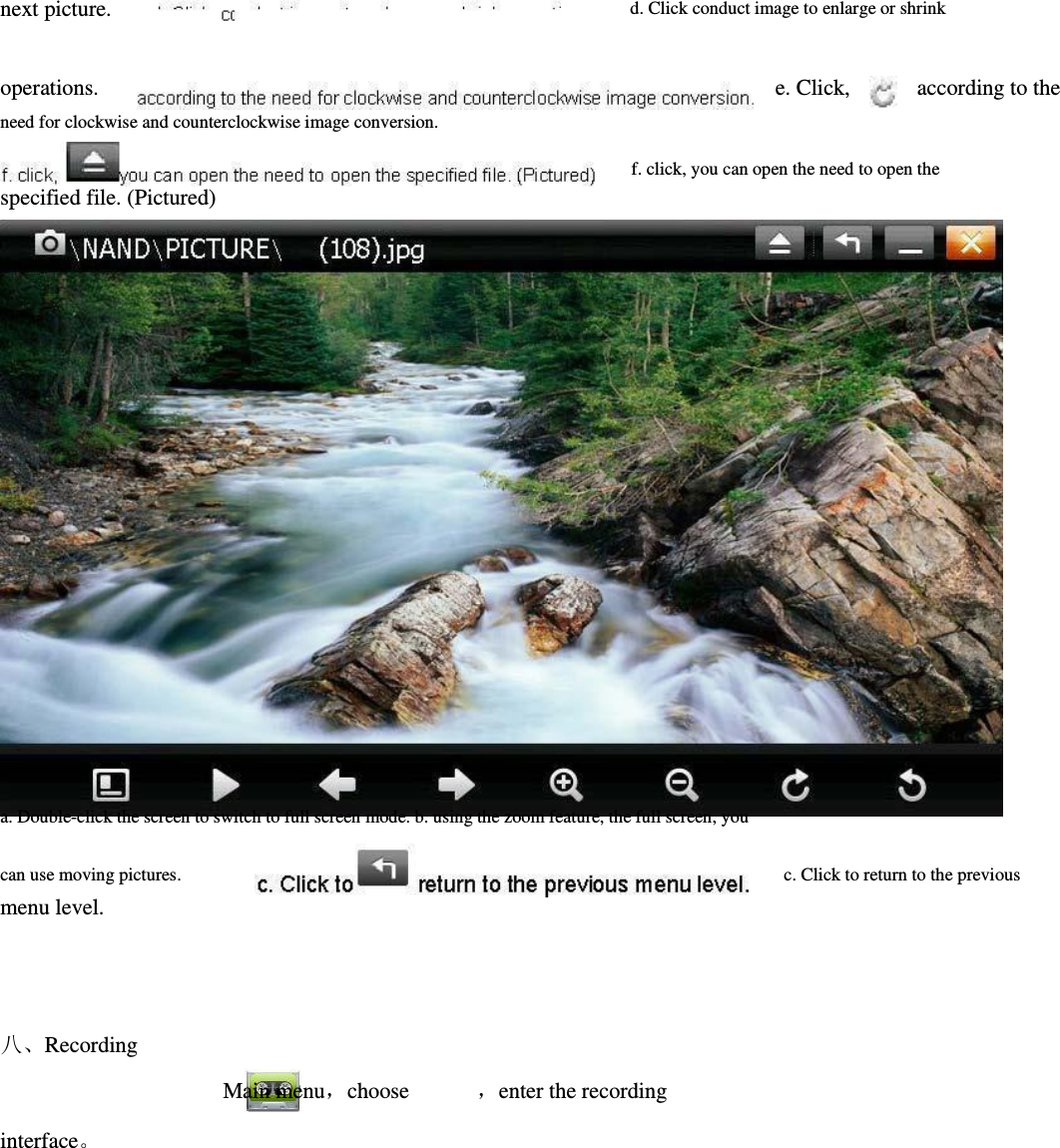   next picture.           operations.       need for clockwise and counterclockwise image conversion.   specified file. (Pictured)                     d. Click conduct image to enlarge or shrink               e. Click,            according to the               f. click, you can open the need to open the                            a. Double-click the screen to switch to full screen mode. b. using the zoom feature, the full screen, you  can use moving pictures.         menu level.          八、Recording                                             Main menu，choose  ，enter the recording interface。          c. Click to return to the previous     