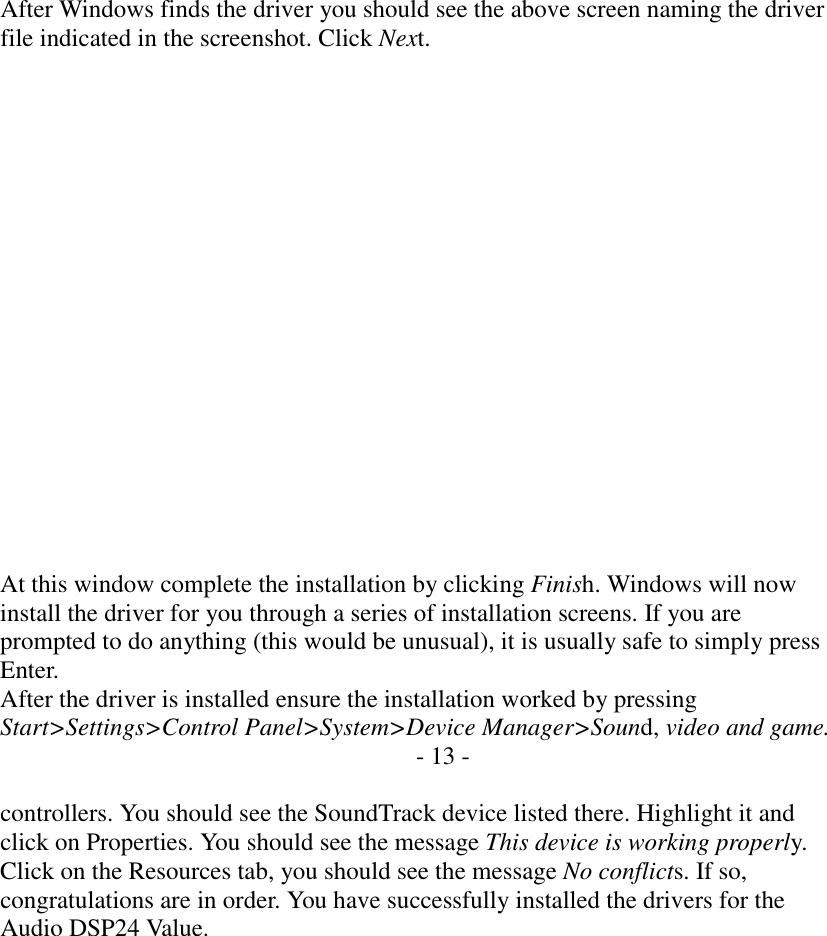     After Windows finds the driver you should see the above screen naming the driver file indicated in the screenshot. Click Next.                   At this window complete the installation by clicking Finish. Windows will now install the driver for you through a series of installation screens. If you are prompted to do anything (this would be unusual), it is usually safe to simply press Enter. After the driver is installed ensure the installation worked by pressing Start>Settings>Control Panel>System>Device Manager>Sound, video and game. - 13 -  controllers. You should see the SoundTrack device listed there. Highlight it and click on Properties. You should see the message This device is working properly. Click on the Resources tab, you should see the message No conflicts. If so, congratulations are in order. You have successfully installed the drivers for the Audio DSP24 Value.             