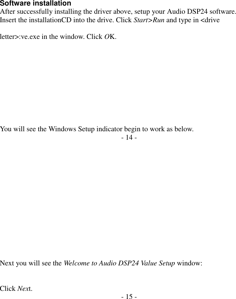          Software installation After successfully installing the driver above, setup your Audio DSP24 software. Insert the installationCD into the drive. Click Start>Run and type in <drive  letter>:ve.exe in the window. Click OK.           You will see the Windows Setup indicator begin to work as below. - 14 -               Next you will see the Welcome to Audio DSP24 Value Setup window:   Click Next.  - 15 -     