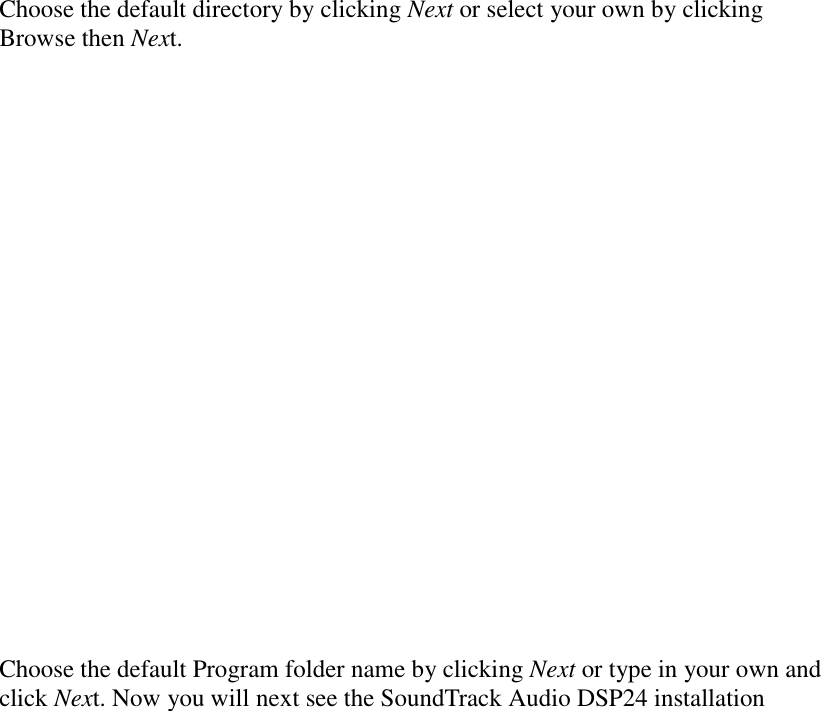                         Choose the default directory by clicking Next or select your own by clicking Browse then Next.                      Choose the default Program folder name by clicking Next or type in your own and click Next. Now you will next see the SoundTrack Audio DSP24 installation 