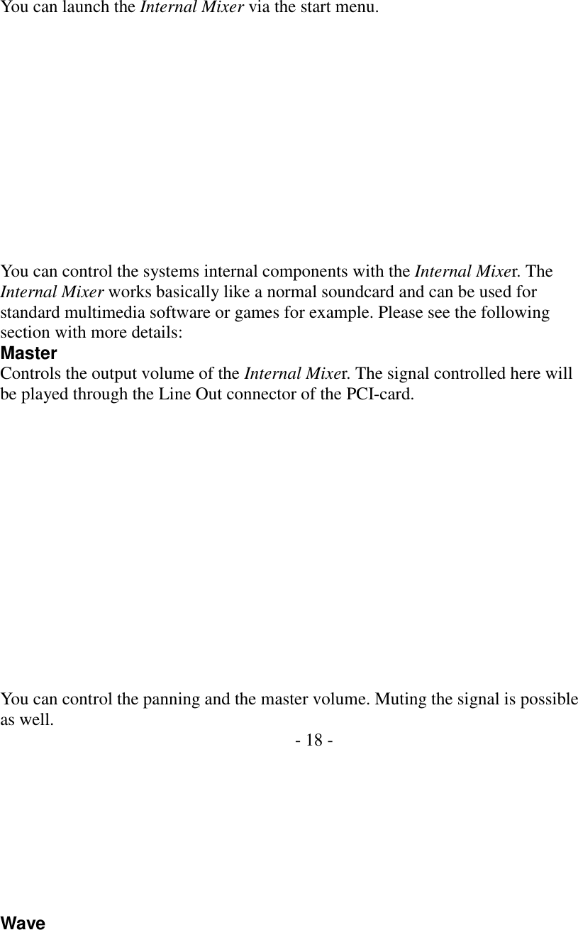  You can launch the Internal Mixer via the start menu.             You can control the systems internal components with the Internal Mixer. The Internal Mixer works basically like a normal soundcard and can be used for standard multimedia software or games for example. Please see the following section with more details: Master Controls the output volume of the Internal Mixer. The signal controlled here will be played through the Line Out connector of the PCI-card.               You can control the panning and the master volume. Muting the signal is possible as well.  - 18 -         Wave  
