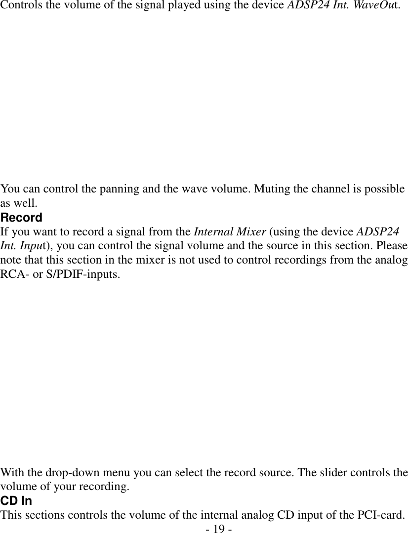   Controls the volume of the signal played using the device ADSP24 Int. WaveOut.             You can control the panning and the wave volume. Muting the channel is possible as well. Record If you want to record a signal from the Internal Mixer (using the device ADSP24 Int. Input), you can control the signal volume and the source in this section. Please note that this section in the mixer is not used to control recordings from the analog RCA- or S/PDIF-inputs.              With the drop-down menu you can select the record source. The slider controls the volume of your recording. CD In This sections controls the volume of the internal analog CD input of the PCI-card. - 19 -          