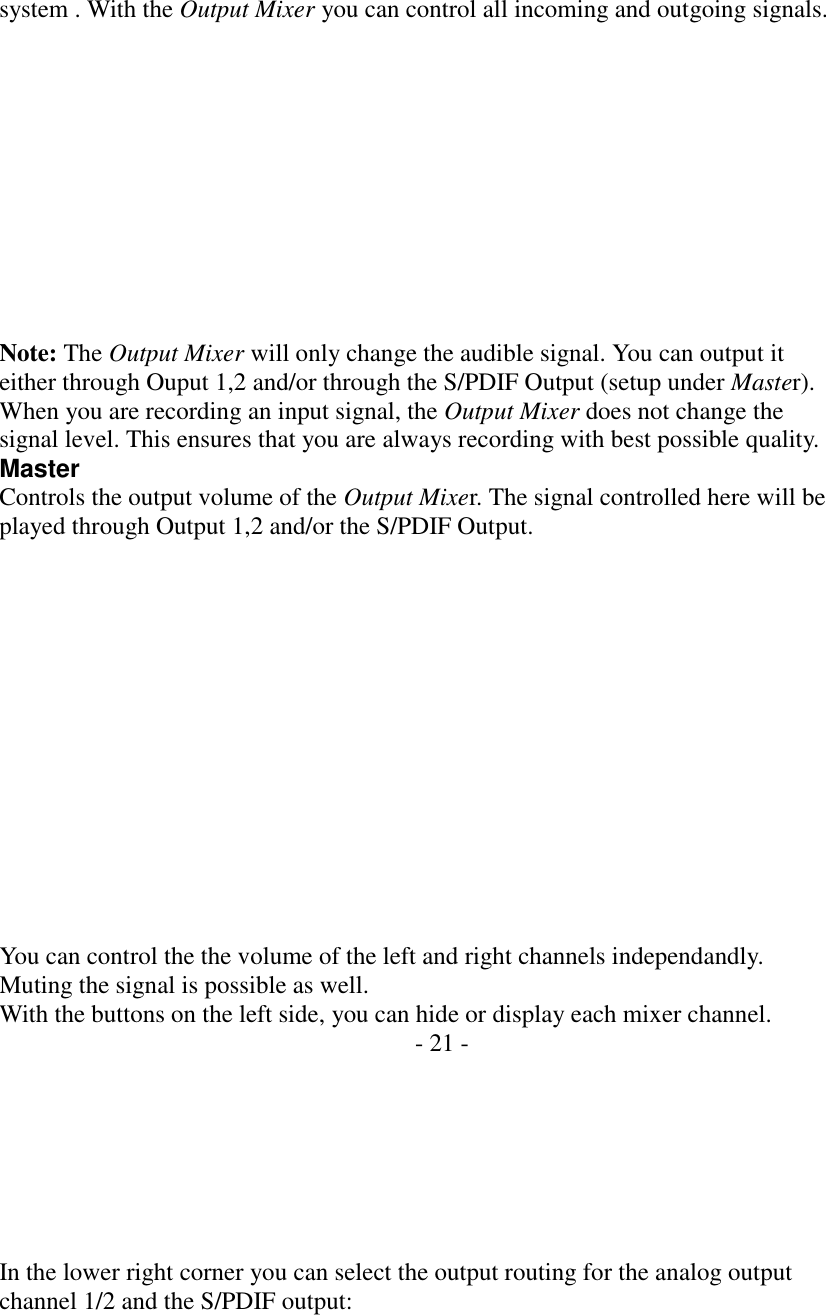    system . With the Output Mixer you can control all incoming and outgoing signals.            Note: The Output Mixer will only change the audible signal. You can output it either through Ouput 1,2 and/or through the S/PDIF Output (setup under Master). When you are recording an input signal, the Output Mixer does not change the signal level. This ensures that you are always recording with best possible quality. Master Controls the output volume of the Output Mixer. The signal controlled here will be played through Output 1,2 and/or the S/PDIF Output.               You can control the the volume of the left and right channels independandly. Muting the signal is possible as well. With the buttons on the left side, you can hide or display each mixer channel. - 21 -        In the lower right corner you can select the output routing for the analog output channel 1/2 and the S/PDIF output: 