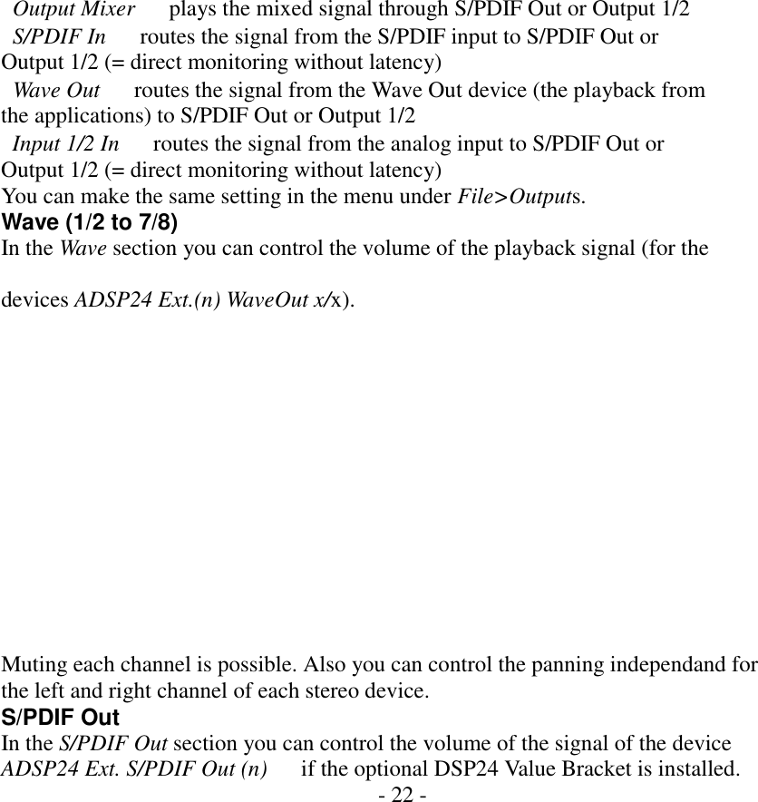     Output Mixer      plays the mixed signal through S/PDIF Out or Output 1/2   S/PDIF In      routes the signal from the S/PDIF input to S/PDIF Out or Output 1/2 (= direct monitoring without latency)   Wave Out      routes the signal from the Wave Out device (the playback from the applications) to S/PDIF Out or Output 1/2   Input 1/2 In      routes the signal from the analog input to S/PDIF Out or Output 1/2 (= direct monitoring without latency) You can make the same setting in the menu under File>Outputs. Wave (1/2 to 7/8) In the Wave section you can control the volume of the playback signal (for the  devices ADSP24 Ext.(n) WaveOut x/x).              Muting each channel is possible. Also you can control the panning independand for the left and right channel of each stereo device. S/PDIF Out In the S/PDIF Out section you can control the volume of the signal of the device ADSP24 Ext. S/PDIF Out (n)      if the optional DSP24 Value Bracket is installed. - 22 -                 