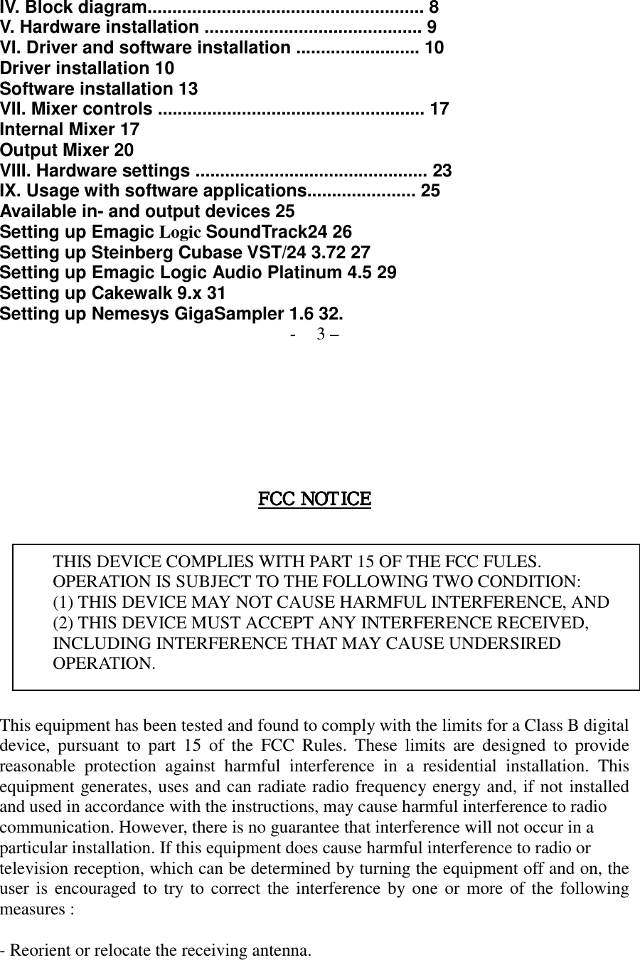   IV. Block diagram........................................................ 8 V. Hardware installation ............................................ 9 VI. Driver and software installation ......................... 10 Driver installation 10 Software installation 13 VII. Mixer controls ...................................................... 17 Internal Mixer 17 Output Mixer 20 VIII. Hardware settings ............................................... 23 IX. Usage with software applications...................... 25 Available in- and output devices 25 Setting up Emagic Logic SoundTrack24 26 Setting up Steinberg Cubase VST/24 3.72 27 Setting up Emagic Logic Audio Platinum 4.5 29 Setting up Cakewalk 9.x 31 Setting up Nemesys GigaSampler 1.6 32. - 3 &ndash;        FCC NOTICEFCC NOTICEFCC NOTICEFCC NOTICE      THIS DEVICE COMPLIES WITH PART 15 OF THE FCC FULES. OPERATION IS SUBJECT TO THE FOLLOWING TWO CONDITION: (1) THIS DEVICE MAY NOT CAUSE HARMFUL INTERFERENCE, AND (2) THIS DEVICE MUST ACCEPT ANY INTERFERENCE RECEIVED,   INCLUDING INTERFERENCE THAT MAY CAUSE UNDERSIRED   OPERATION.    This equipment has been tested and found to comply with the limits for a Class B digital device, pursuant to part 15 of the FCC Rules. These limits are designed to provide reasonable protection against harmful interference in a residential installation. This equipment generates, uses and can radiate radio frequency energy and, if not installed and used in accordance with the instructions, may cause harmful interference to radio communication. However, there is no guarantee that interference will not occur in a   particular installation. If this equipment does cause harmful interference to radio or   television reception, which can be determined by turning the equipment off and on, the user is encouraged to try to correct the interference by one or more of the following measures :    - Reorient or relocate the receiving antenna.   