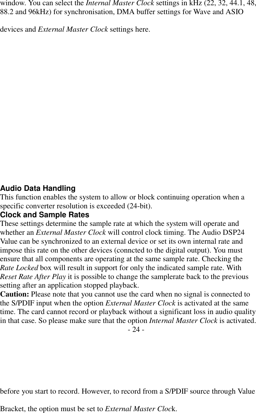   window. You can select the Internal Master Clock settings in kHz (22, 32, 44.1, 48, 88.2 and 96kHz) for synchronisation, DMA buffer settings for Wave and ASIO  devices and External Master Clock settings here.                  Audio Data Handling This function enables the system to allow or block continuing operation when a specific converter resolution is exceeded (24-bit). Clock and Sample Rates These settings determine the sample rate at which the system will operate and whether an External Master Clock will control clock timing. The Audio DSP24 Value can be synchronized to an external device or set its own internal rate and impose this rate on the other devices (conncted to the digital output). You must ensure that all components are operating at the same sample rate. Checking the Rate Locked box will result in support for only the indicated sample rate. With Reset Rate After Play it is possible to change the samplerate back to the previous setting after an application stopped playback. Caution: Please note that you cannot use the card when no signal is connected to the S/PDIF input when the option External Master Clock is activated at the same time. The card cannot record or playback without a significant loss in audio quality in that case. So please make sure that the option Internal Master Clock is activated. - 24 -       before you start to record. However, to record from a S/PDIF source through Value  Bracket, the option must be set to External Master Clock. 