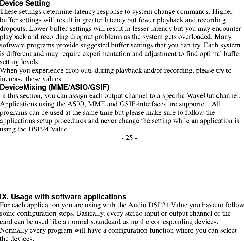                     Device Setting These settings determine latency response to system change commands. Higher buffer settings will result in greater latency but fewer playback and recording dropouts. Lower buffer settings will result in lesser latency but you may encounter playback and recording dropout problems as the system gets overloaded. Many software programs provide suggested buffer settings that you can try. Each system is different and may require experimentation and adjustment to find optimal buffer setting levels. When you experience drop outs during playback and/or recording, please try to increase these values. DeviceMixing (MME/ASIO/GSIF) In this section, you can assign each output channel to a specific WaveOut channel. Applications using the ASIO, MME and GSIF-interfaces are supported. All programs can be used at the same time but please make sure to follow the applications setup procedures and never change the setting while an application is using the DSP24 Value.  - 25 -       IX. Usage with software applications For each application you are using with the Audio DSP24 Value you have to follow some configuration steps. Basically, every stereo input or output channel of the card can be used like a normal soundcard using the corresponding devices. Normally every program will have a configuration function where you can select the devices. 