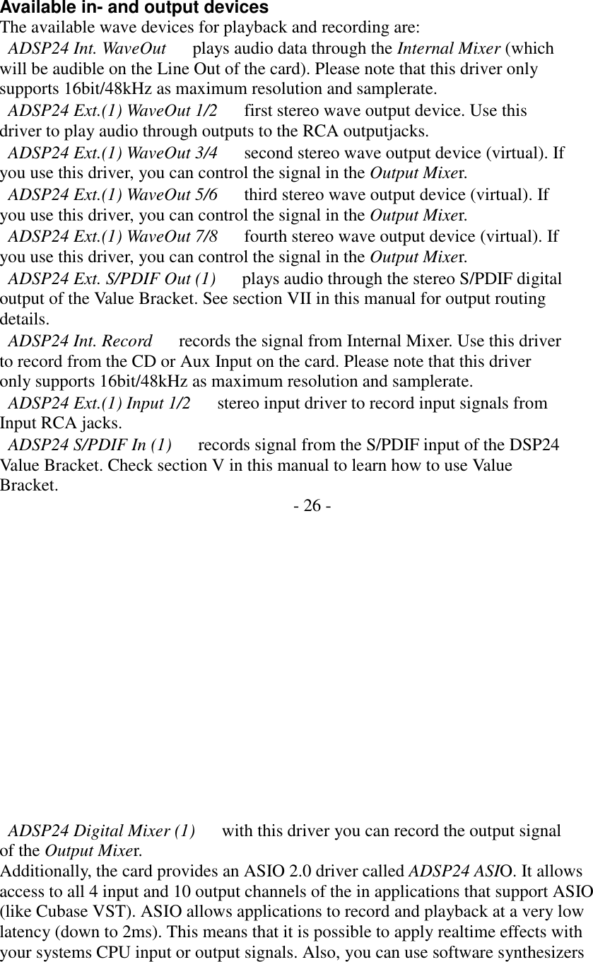   Available in- and output devices The available wave devices for playback and recording are:   ADSP24 Int. WaveOut      plays audio data through the Internal Mixer (which will be audible on the Line Out of the card). Please note that this driver only supports 16bit/48kHz as maximum resolution and samplerate.   ADSP24 Ext.(1) WaveOut 1/2      first stereo wave output device. Use this driver to play audio through outputs to the RCA outputjacks.   ADSP24 Ext.(1) WaveOut 3/4      second stereo wave output device (virtual). If you use this driver, you can control the signal in the Output Mixer.   ADSP24 Ext.(1) WaveOut 5/6      third stereo wave output device (virtual). If you use this driver, you can control the signal in the Output Mixer.   ADSP24 Ext.(1) WaveOut 7/8      fourth stereo wave output device (virtual). If you use this driver, you can control the signal in the Output Mixer.   ADSP24 Ext. S/PDIF Out (1)      plays audio through the stereo S/PDIF digital output of the Value Bracket. See section VII in this manual for output routing details.   ADSP24 Int. Record      records the signal from Internal Mixer. Use this driver to record from the CD or Aux Input on the card. Please note that this driver only supports 16bit/48kHz as maximum resolution and samplerate.   ADSP24 Ext.(1) Input 1/2      stereo input driver to record input signals from Input RCA jacks.   ADSP24 S/PDIF In (1)      records signal from the S/PDIF input of the DSP24 Value Bracket. Check section V in this manual to learn how to use Value Bracket.  - 26 -                 ADSP24 Digital Mixer (1)      with this driver you can record the output signal of the Output Mixer. Additionally, the card provides an ASIO 2.0 driver called ADSP24 ASIO. It allows access to all 4 input and 10 output channels of the in applications that support ASIO (like Cubase VST). ASIO allows applications to record and playback at a very low latency (down to 2ms). This means that it is possible to apply realtime effects with your systems CPU input or output signals. Also, you can use software synthesizers 