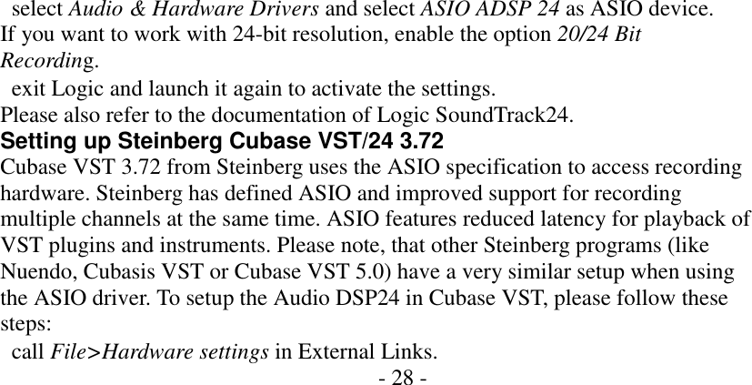                select Audio &amp; Hardware Drivers and select ASIO ADSP 24 as ASIO device. If you want to work with 24-bit resolution, enable the option 20/24 Bit Recording.   exit Logic and launch it again to activate the settings. Please also refer to the documentation of Logic SoundTrack24. Setting up Steinberg Cubase VST/24 3.72 Cubase VST 3.72 from Steinberg uses the ASIO specification to access recording hardware. Steinberg has defined ASIO and improved support for recording multiple channels at the same time. ASIO features reduced latency for playback of VST plugins and instruments. Please note, that other Steinberg programs (like Nuendo, Cubasis VST or Cubase VST 5.0) have a very similar setup when using the ASIO driver. To setup the Audio DSP24 in Cubase VST, please follow these steps:   call File>Hardware settings in External Links. - 28 -                    