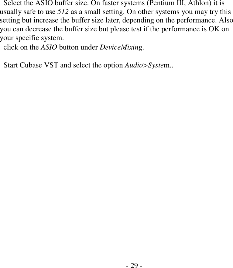                  Select the ASIO buffer size. On faster systems (Pentium III, Athlon) it is usually safe to use 512 as a small setting. On other systems you may try this setting but increase the buffer size later, depending on the performance. Also you can decrease the buffer size but please test if the performance is OK on your specific system.   click on the ASIO button under DeviceMixing.    Start Cubase VST and select the option Audio>System..                       - 29 -   