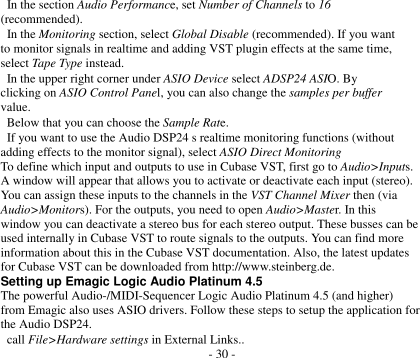       In the section Audio Performance, set Number of Channels to 16 (recommended).   In the Monitoring section, select Global Disable (recommended). If you want to monitor signals in realtime and adding VST plugin effects at the same time, select Tape Type instead.   In the upper right corner under ASIO Device select ADSP24 ASIO. By clicking on ASIO Control Panel, you can also change the samples per buffer value.   Below that you can choose the Sample Rate.   If you want to use the Audio DSP24 s realtime monitoring functions (without adding effects to the monitor signal), select ASIO Direct Monitoring To define which input and outputs to use in Cubase VST, first go to Audio>Inputs. A window will appear that allows you to activate or deactivate each input (stereo). You can assign these inputs to the channels in the VST Channel Mixer then (via Audio>Monitors). For the outputs, you need to open Audio>Master. In this window you can deactivate a stereo bus for each stereo output. These busses can be used internally in Cubase VST to route signals to the outputs. You can find more information about this in the Cubase VST documentation. Also, the latest updates for Cubase VST can be downloaded from http://www.steinberg.de. Setting up Emagic Logic Audio Platinum 4.5 The powerful Audio-/MIDI-Sequencer Logic Audio Platinum 4.5 (and higher) from Emagic also uses ASIO drivers. Follow these steps to setup the application for the Audio DSP24.   call File>Hardware settings in External Links.. - 30 -                   