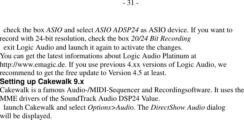          - 31 -     check the box ASIO and select ASIO ADSP24 as ASIO device. If you want to record with 24-bit resolution, check the box 20/24 Bit Recording   exit Logic Audio and launch it again to activate the changes. You can get the latest informations about Logic Audio Platinum at http://www.emagic.de. If you use previous 4.xx versions of Logic Audio, we recommend to get the free update to Version 4.5 at least. Setting up Cakewalk 9.x Cakewalk is a famous Audio-/MIDI-Sequencer and Recordingsoftware. It uses the MME drivers of the SoundTrack Audio DSP24 Value.   launch Cakewalk and select Options>Audio. The DirectShow Audio dialog will be displayed.                         