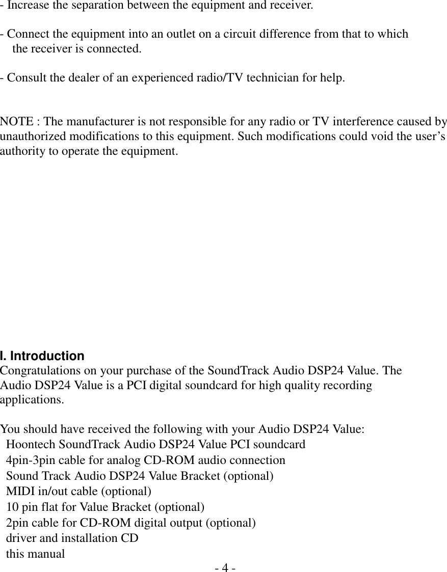    - Increase the separation between the equipment and receiver.    - Connect the equipment into an outlet on a circuit difference from that to which       the receiver is connected.    - Consult the dealer of an experienced radio/TV technician for help.     NOTE : The manufacturer is not responsible for any radio or TV interference caused by   unauthorized modifications to this equipment. Such modifications could void the user&rsquo;s   authority to operate the equipment.                I. Introduction Congratulations on your purchase of the SoundTrack Audio DSP24 Value. The Audio DSP24 Value is a PCI digital soundcard for high quality recording applications.  You should have received the following with your Audio DSP24 Value:   Hoontech SoundTrack Audio DSP24 Value PCI soundcard   4pin-3pin cable for analog CD-ROM audio connection   Sound Track Audio DSP24 Value Bracket (optional)   MIDI in/out cable (optional)   10 pin flat for Value Bracket (optional)   2pin cable for CD-ROM digital output (optional)   driver and installation CD   this manual  - 4 -        