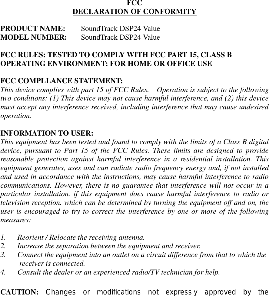               FCC DECLARATION OF CONFORMITY      PRODUCT NAME: SoundTrack DSP24 Value MODEL NUMBER: SoundTrack DSP24 Value  FCC RULES: TESTED TO COMPLY WITH FCC PART 15, CLASS B OPERATING ENVIRONMENT: FOR HOME OR OFFICE USE  FCC COMPLLANCE STATEMENT: This device complies with part 15 of FCC Rules.    Operation is subject to the following two conditions: (1) This device may not cause harmful interference, and (2) this device must accept any interference received, including interference that may cause undesired operation.  INFORMATION TO USER: This equipment has been tested and found to comply with the limits of a Class B digital device, pursuant to Part 15 of the FCC Rules. These limits are designed to provide reasonable protection against harmful interference in a residential installation. This equipment generates, uses and can radiate radio frequency energy and, if not installed and used in accordance with the instructions, may cause harmful interference to radio communications. However, there is no guarantee that interference will not occur in a particular installation. if this equipment does cause harmful interference to radio or television reception. which can be determined by turning the equipment off and on, the user is encouraged to try to correct the interference by one or more of the following measures:  1.      Reorient / Relocate the receiving antenna. 2.      Increase the separation between the equipment and receiver. 3.      Connect the equipment into an outlet on a circuit difference from that to which the      receiver is connected. 4.      Consult the dealer or an experienced radio/TV technician for help.  CAUTION: Changes or modifications not expressly approved by the 